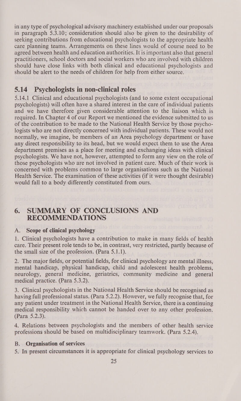 in any type of psychological advisory machinery established under our proposals in paragraph 5.3.10; consideration should also be given to the desirability of seeking contributions from educational psychologists to the appropriate health care planning teams. Arrangements on these lines would of course need to be agreed between health and education authorities. It is important also that general practitioners, school doctors and social workers who are involved with children should have close links with both clinical and educational psychologists and should be alert to the needs of children for help from either source. 5.14 Psychologists in non-clinical roles 5.14.1 Clinical and educational psychologists (and to some extent occupational psychologists) will often have a shared interest in the care of individual patients and we have therefore given considerable attention to the liaison which is required. In Chapter 4 of our Report we mentioned the evidence submitted to us of the contribution to be made to the National Health Service by those psycho- logists who are not directly concerned with individual patients. These would not normally, we imagine, be members of an Area psychology department or have any direct responsibility to its head, but we would expect them to use the Area department premises as a place for meeting and exchanging ideas with clinical psychologists. We have not, however, attempted to form any view on the role of those psychologists who are not involved in patient care. Much of their work is concerned with problems common to large organisations such as the National Health Service. The examination of these activities (if it were thought desirable) would fall to a body differently constituted from ours. 6. SUMMARY OF CONCLUSIONS AND RECOMMENDATIONS A. Scope of clinical psychology 1. Clinical psychologists have a contribution to make in many fields of health care. Their present role tends to be, in contrast, very restricted, partly because of the small size of the profession. (Para 5.1.1). 2. The major fields, or potential fields, for clinical psychology are mental illness, mental handicap, physical handicap, child and adolescent health problems, neurology, general medicine, geriatrics, community medicine and general medical practice. (Para 5.3.2). 3. Clinical psychologists in the National Health Service should be recognised as having full professional status. (Para 5.2.2). However, we fully recognise that, for any patient under treatment in the National Health Service, there is a continuing medical responsibility which cannot be handed over to any other profession. (Para 5.2.3). 4. Relations between psychologists and the members of other health service professions should be based on multidisciplinary teamwork. (Para 5.2.4). B. Organisation of services 5. In present circumstances it is appropriate for clinical psychology services to