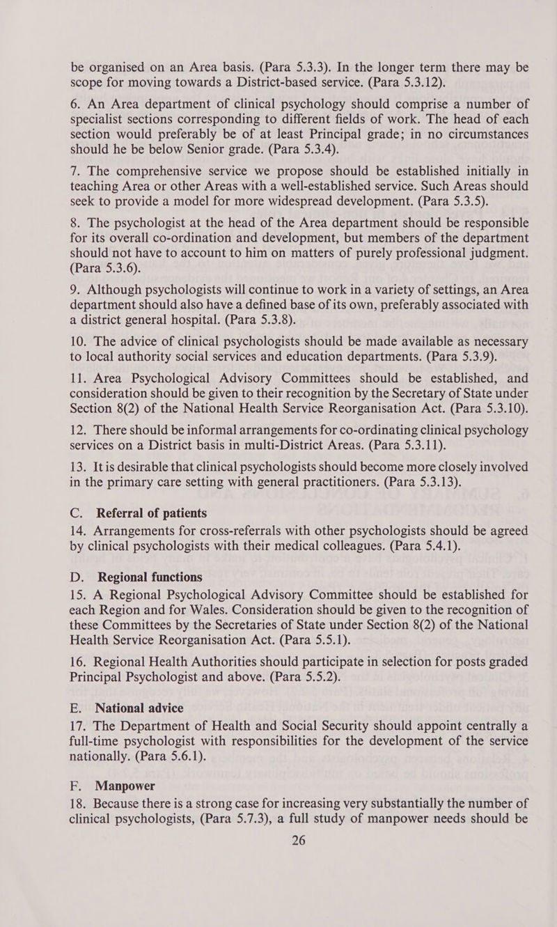 be organised on an Area basis. (Para 5.3.3). In the longer term there may be scope for moving towards a District-based service. (Para 5.3.12). 6. An Area department of clinical psychology should comprise a number of specialist sections corresponding to different fields of work. The head of each section would preferably be of at least Principal grade; in no circumstances should he be below Senior grade. (Para 5.3.4). 7. The comprehensive service we propose should be established initially in teaching Area or other Areas with a well-established service. Such Areas should seek to provide a model for more widespread development. (Para 5.3.5). 8. The psychologist at the head of the Area department should be responsible for its overall co-ordination and development, but members of the department should not have to account to him on matters of purely professional judgment. (Para 5.3.6). 9, Although psychologists will continue to work in a variety of settings, an Area department should also have a defined base of its own, preferably associated with a district general hospital. (Para 5.3.8). 10. The advice of clinical psychologists should be made available as necessary to local authority social services and education departments. (Para 5.3.9). 11. Area Psychological Advisory Committees should be established, and consideration should be given to their recognition by the Secretary of State under Section 8(2) of the National Health Service Reorganisation Act. (Para 5.3.10). 12. There should be informal arrangements for co-ordinating clinical psychology services on a District basis in multi-District Areas. (Para 5.3.11). 13. Itis desirable that clinical psychologists should become more closely involved in the primary care setting with general practitioners. (Para 5.3.13). C. Referral of patients 14. Arrangements for cross-referrals with other psychologists should be agreed by clinical psychologists with their medical colleagues. (Para 5.4.1). D. Regional functions 15. A Regional Psychological Advisory Committee should be established for each Region and for Wales. Consideration should be given to the recognition of these Committees by the Secretaries of State under Section 8(2) of the National Health Service Reorganisation Act. (Para 5.5.1). 16. Regional Health Authorities should participate in selection for posts graded Principal Psychologist and above. (Para 5.5.2). E. National advice 17. The Department of Health and Social Security should appoint centrally a full-time psychologist with responsibilities for the development of the service nationally. (Para 5.6.1). F. Manpower 18. Because there is a strong case for increasing very substantially the number of clinical psychologists, (Para 5.7.3), a full study of manpower needs should be