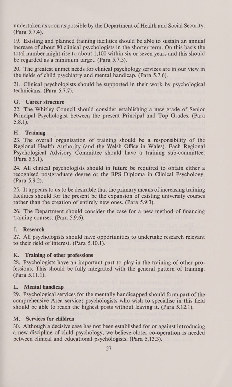 undertaken as soon as possible by the Department of Health and Social Security. (Para 5.7.4). 19. Existing and planned training facilities should be able to sustain an annual increase of about 80 clinical psychologists in the shorter term. On this basis the total number might rise to about 1,100 within six or seven years and this should be regarded as a minimum target. (Para 5.7.5). 20. The greatest unmet needs for clinical psychology services are in our view in the fields of child psychiatry and mental handicap. (Para 5.7.6). 21. Clinical psychologists should be supported in their work by psychological technicians. (Para 5.7.7). G. Career structure 22. The Whitley Council should consider establishing a new grade of Senior Principal Psychologist between the present Principal and Top Grades. (Para 5.8.1). H. Training 23. The overall organisation of training should be a responsibility of the Regional Health Authority (and the Welsh Office in Wales). Each Regional Psychological Advisory Committee should have a training sub-committee. (Para 5.9.1). 24. All clinical psychologists should in future be required to obtain either a recognised postgraduate degree or the BPS Diploma in Clinical Psychology. (Para 5.9.2). 25. It appears to us to be desirable that the primary means of increasing training facilities should for the present be the expansion of existing university courses rather than the creation of entirely new ones. (Para 5.9.3). 26. The Department should consider the case for a new method of financing training courses. (Para 5.9.6). J; Research 27. All psychologists should have opportunities to undertake research relevant to their field of interest. (Para 5.10.1). K. Training of other professions 28. Psychologists have an important part to play in the training of other pro- fessions. This should be fully integrated with the general pattern of training. (Para 5.11.1). L. Mental handicap 29. Psychological services for the mentally handicapped should form part of the comprehensive Area service; psychologists who wish to specialise in this field should be able to reach the highest posts without leaving it. (Para 5.12.1). M._ Services for children 30. Although a decisive case has not been established for or against introducing a new discipline of child psychology, we believe closer co-operation is needed between clinical and educational psychologists. (Para 5.13.3).