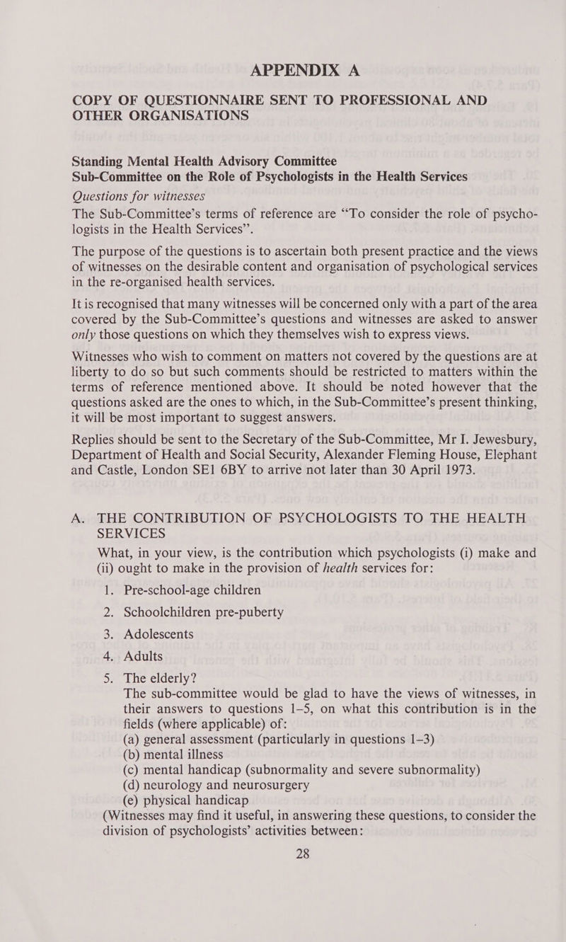 COPY OF QUESTIONNAIRE SENT TO PROFESSIONAL AND OTHER ORGANISATIONS Standing Mental Health Advisory Committee Sub-Committee on the Role of Psychologists in the Health Services Questions for witnesses The Sub-Committee’s terms of reference are “To consider the role of psycho- logists in the Health Services’’. The purpose of the questions is to ascertain both present practice and the views of witnesses on the desirable content and organisation of psychological services in the re-organised health services. It is recognised that many witnesses will be concerned only with a part of the area covered by the Sub-Committee’s questions and witnesses are asked to answer only those questions on which they themselves wish to express views. Witnesses who wish to comment on matters not covered by the questions are at liberty to do so but such comments should be restricted to matters within the terms of reference mentioned above. It should be noted however that the questions asked are the ones to which, in the Sub-Committee’s present thinking, it will be most important to suggest answers. Replies should be sent to the Secretary of the Sub-Committee, Mr I. Jewesbury, Department of Health and Social Security, Alexander Fleming House, Elephant and Castle, London SE1 6BY to arrive not later than 30 April 1973. A. THE CONTRIBUTION OF PSYCHOLOGISTS TO THE HEALTH SERVICES What, in your view, is the contribution which psychologists (1) make and (ii) ought to make in the provision of health services for: 1. Pre-school-age children . Schoolchildren pre-puberty . Adults The sub-committee would be glad to have the views of witnesses, in their answers to questions 1-5, on what this contribution is in the fields (where applicable) of: (a) general assessment (particularly in questions 1-3) — (b) mental illness (c) mental handicap (subnormality and severe subnormality) (d) neurology and neurosurgery (e) physical handicap (Witnesses may find it useful, in answering these questions, to consider the division of psychologists’ activities between: 28 2 3. Adolescents 4