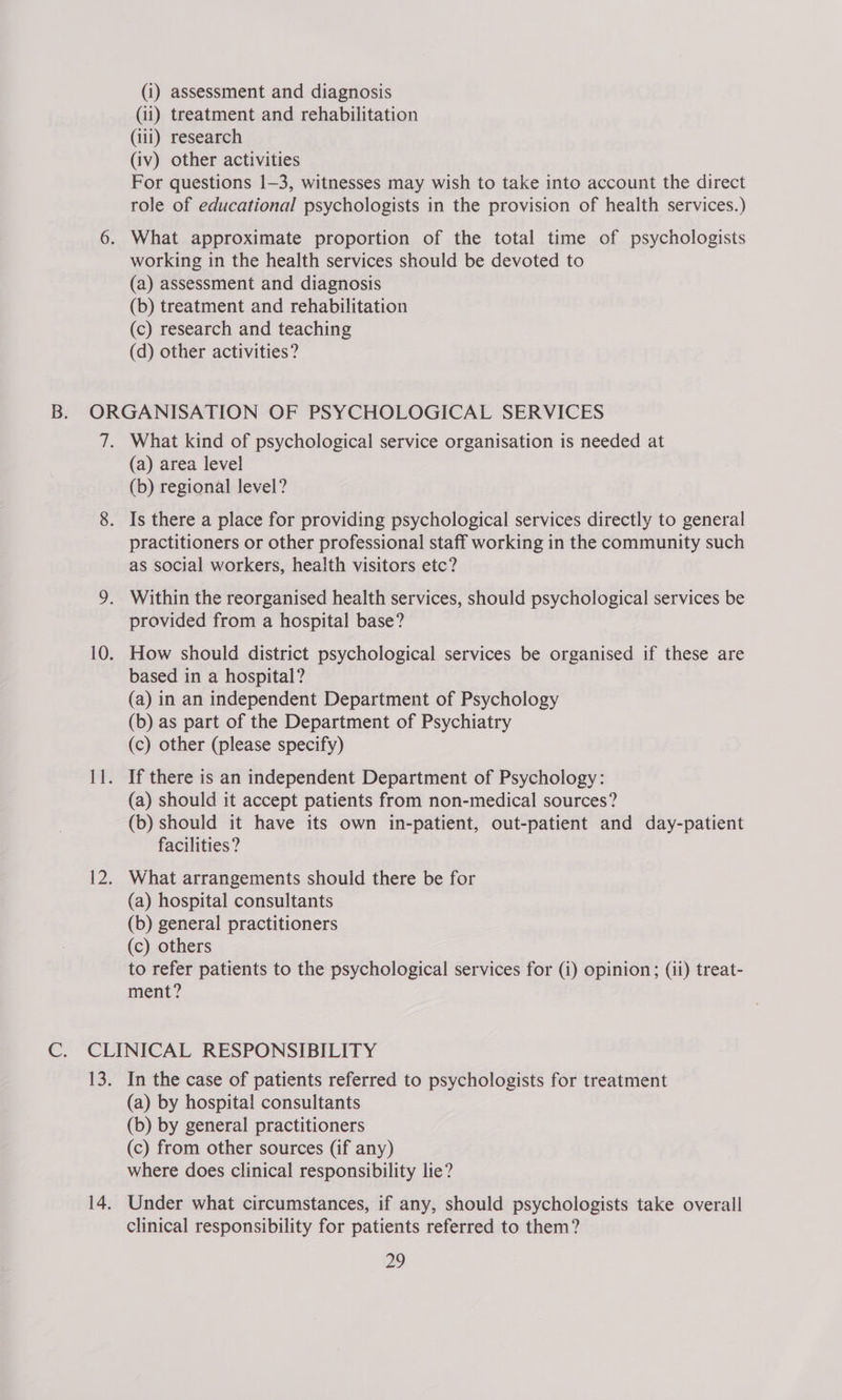 (i) assessment and diagnosis (ii) treatment and rehabilitation (1i1) research (iv) other activities For questions 1-3, witnesses may wish to take into account the direct role of educational psychologists in the provision of health services.) What approximate proportion of the total time of psychologists working in the health services should be devoted to (a) assessment and diagnosis (b) treatment and rehabilitation (c) research and teaching (d) other activities? What kind of psychological service organisation is needed at (a) area level (b) regional level? Is there a place for providing psychological services directly to general practitioners or other professional staff working in the community such as social workers, health visitors etc? provided from a hospital base? How should district psychological services be organised if these are based in a hospital? (a) in an independent Department of Psychology (b) as part of the Department of Psychiatry (c) other (please specify) If there is an independent Department of Psychology: (a) should it accept patients from non-medical sources? (b) should it have its own in-patient, out-patient and day-patient facilities? What arrangements should there be for (a) hospital consultants (b) general practitioners (c) others to refer patients to the psychological services for (i) opinion; (ii) treat- ment? In the case of patients referred to psychologists for treatment (a) by hospital consultants (b) by general practitioners (c) from other sources (if any) where does clinical responsibility lie? Under what circumstances, if any, should psychologists take overall clinical responsibility for patients referred to them? 22