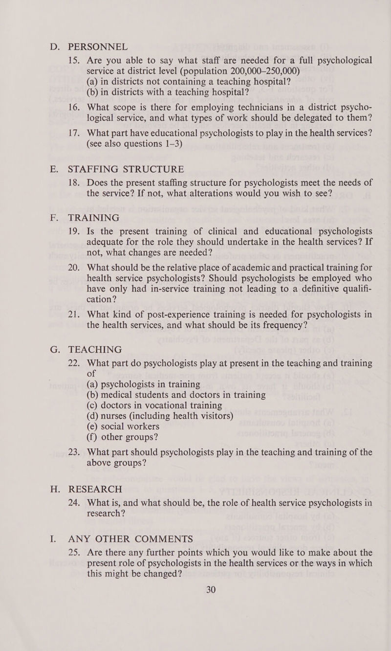 Are you able to say what staff are needed for a full psychological service at district level (population 200,000—250,000) (a) in districts not containing a teaching hospital? (b) in districts with a teaching hospital? What scope is there for employing technicians in a district psycho- logical service, and what types of work should be delegated to them? What part have educational psychologists to play in the health services? (see also questions 1-3) 18. Does the present staffing structure for psychologists meet the needs of the service? If not, what alterations would you wish to see? TRAINING 19. Is the present training of clinical and educational psychologists adequate for the role they should undertake in the health services? If not, what changes are needed? 20. What should be the relative place of academic and practical training for health service psychologists? Should psychologists be employed who have only had in-service training not leading to a definitive qualifi- cation? 21. What kind of post-experience training is needed for psychologists in the health services, and what should be its frequency? TEACHING 22. What part do psychologists play at present in the teaching and training of (a) psychologists in training (b) medical students and doctors in training (c) doctors in vocational training (d) nurses (including health visitors) (e) social workers (f) other groups? 23. What part should psychologists play in the teaching and training of the above groups? RESEARCH 24. What is, and what should be, the role of health service psychologists in research? Are there any further points which you would like to make about the present role of psychologists in the health services or the ways in which this might be changed?