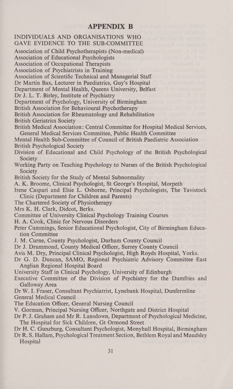 INDIVIDUALS AND ORGANISATIONS WHO GAVE EVIDENCE TO THE SUB-COMMITTEE Association of Child Psychotherapists (Non-medical) Association of Educational Psychologists Association of Occupational Therapists Association of Psychiatrists in Training Association of Scientific Technical and Managerial Staff Dr Martin Bax, Lecturer in Paediatrics, Guy’s Hospital Department of Mental Health, Queens University, Belfast Dr J. L. T. Birley, Institute of Psychiatry Department of Psychology, University of Birmingham British Association for Behavioural Psychotherapy British Association for Rheumatology and Rehabilitation British Geriatrics Society British Medical Association: Central Committee for Hospita! Medical Services, General Medical Services Committee, Public Health Committee Mental Health Sub-Committee of Council of British Paediatric Association British Psychological Society Division of Educational and Child Psychology of the British Psychological Society Working Party on Teaching Psychology to Nurses of the British Psychological Society British Society for the Study of Mental Subnormality A. K. Broome, Clinical Psychologist, St George’s Hospital, Morpeth Irene Caspari and Elsie L. Osborne, Principal Psychologists, The Tavistock Clinic (Department for Children and Parents) The Chartered Society of Physiotherapy Mrs K. H. Clark, Didcot, Berks. Committee of University Clinical Psychology Training Courses H. A. Cook, Clinic for Nervous Disorders Peter Cummings, Senior Educational Psychologist, City of Birmingham Educa- tion Committee J. M. Curne, County Psychologist, Durham County Council Dr J. Drummond, County Medical Officer, Surrey County Council Avis M. Dry, Principal Clinical Psychologist, High Royds Hospital, Yorks. Dr G. D. Duncan, SAMO, Regional Psychiatric Advisory Committee East ‘Anglian Regional! Hospital Board University Staff in Clinical Psychology, University of Edinburgh Executive Committee of the Division of Psychiatry for the Dumfries and Galloway Area Dr W. I. Fraser, Consultant Psychiatrist, Lynebank Hospital, Dunfermline General Medical Council The Education Officer, General Nursing Council V. Gorman, Principal Nursing Officer, Northgate and District Hospital Dr P. J. Graham and Mr R. Lansdown, Department of Psychological Medicine, The Hospital for Sick Children, Gt Ormond Street Dr H. C. Gunzburg, Consultant Psychologist, Monyhull Hospital, Birmingham Dr R.S. Hallam, Psychological Treatment Section, Bethlem Royal and Maudsley Hospital 34