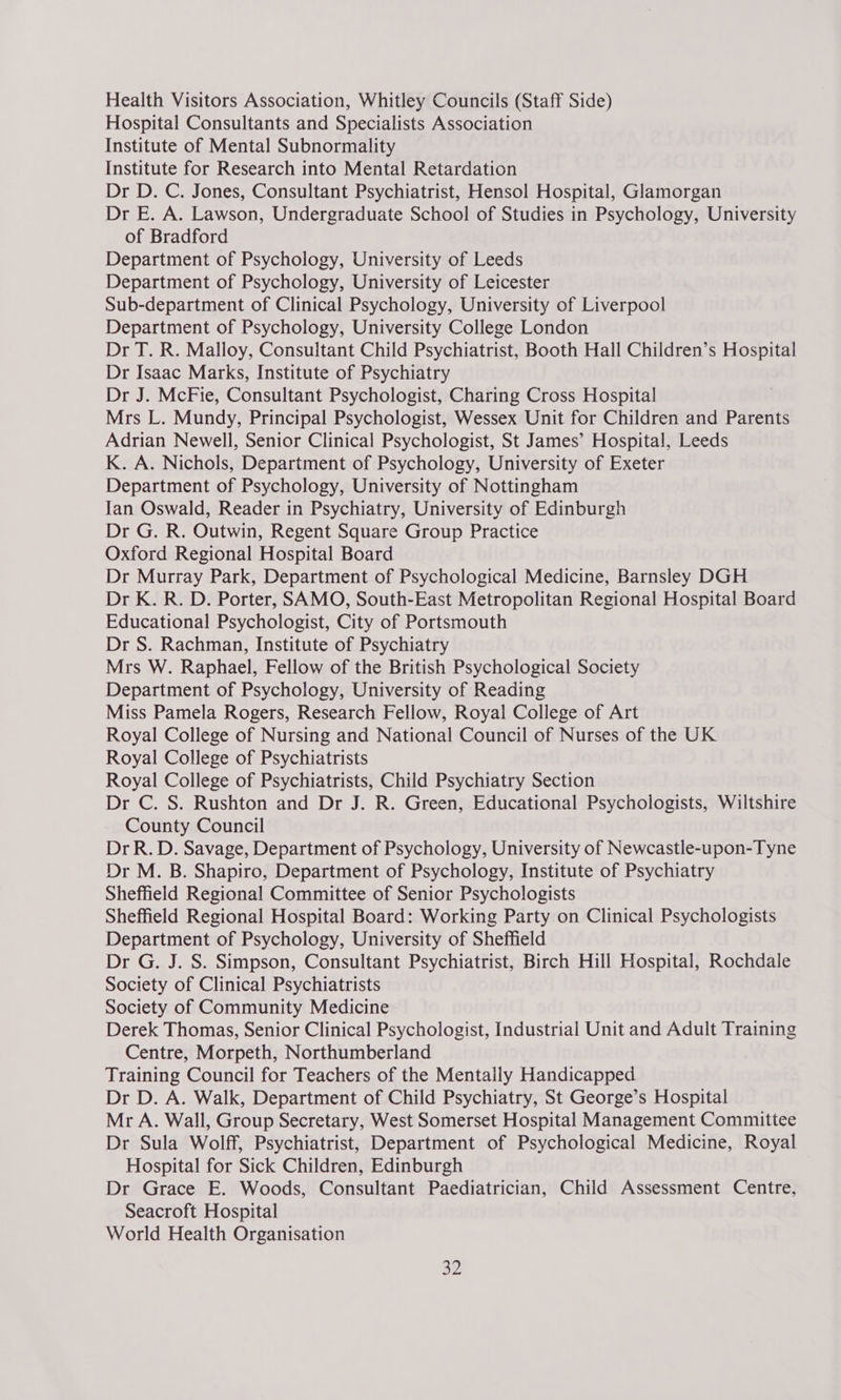 Health Visitors Association, Whitley Councils (Staff Side) Hospital Consultants and Specialists Association Institute of Mental Subnormality Institute for Research into Mental Retardation Dr D. C. Jones, Consultant Psychiatrist, Hensol Hospital, Glamorgan Dr E. A. Lawson, Undergraduate School of Studies in Psychology, University of Bradford Department of Psychology, University of Leeds Department of Psychology, University of Leicester Sub-department of Clinical Psychology, University of Liverpool Department of Psychology, University College London Dr T. R. Malloy, Consultant Child Psychiatrist, Booth Hall Children’s Hospital Dr Isaac Marks, Institute of Psychiatry Dr J. McFie, Consultant Psychologist, Charing Cross Hospital Mrs L. Mundy, Principal Psychologist, Wessex Unit for Children and Parents Adrian Newell, Senior Clinical Psychologist, St James’ Hospital, Leeds K. A. Nichols, Department of Psychology, University of Exeter Department of Psychology, University of Nottingham Jan Oswald, Reader in Psychiatry, University of Edinburgh Dr G. R. Outwin, Regent Square Group Practice Oxford Regional Hospital Board Dr Murray Park, Department of Psychological Medicine, Barnsley DGH Dr K. R. D. Porter, SAMO, South-East Metropolitan Regional Hospital Board Educational Psychologist, City of Portsmouth Dr S. Rachman, Institute of Psychiatry Mrs W. Raphael, Fellow of the British Psychological Society Department of Psychology, University of Reading Miss Pamela Rogers, Research Fellow, Royal College of Art Royal College of Nursing and National Council of Nurses of the UK Royal College of Psychiatrists Royal College of Psychiatrists, Child Psychiatry Section Dr C. S. Rushton and Dr J. R. Green, Educational Psychologists, Wiltshire County Council DrR.D. Savage, Department of Psychology, University of Newcastle-upon-Tyne Dr M. B. Shapiro, Department of Psychology, Institute of Psychiatry Sheffield Regional Committee of Senior Psychologists Sheffield Regional Hospital Board: Working Party on Clinical Psychologists Department of Psychology, University of Sheffield Dr G. J. S. Simpson, Consultant Psychiatrist, Birch Hill Hospital, Rochdale Society of Clinical Psychiatrists Society of Community Medicine Derek Thomas, Senior Clinical Psychologist, Industrial Unit and Adult Training Centre, Morpeth, Northumberland Training Council for Teachers of the Mentally Handicapped Dr D. A. Walk, Department of Child Psychiatry, St George’s Hospital Mr A. Wall, Group Secretary, West Somerset Hospital Management Committee Dr Sula Wolff, Psychiatrist, Department of Psychological Medicine, Royal Hospital for Sick Children, Edinburgh Dr Grace E. Woods, Consultant Paediatrician, Child Assessment Centre, Seacroft Hospital World Health Organisation