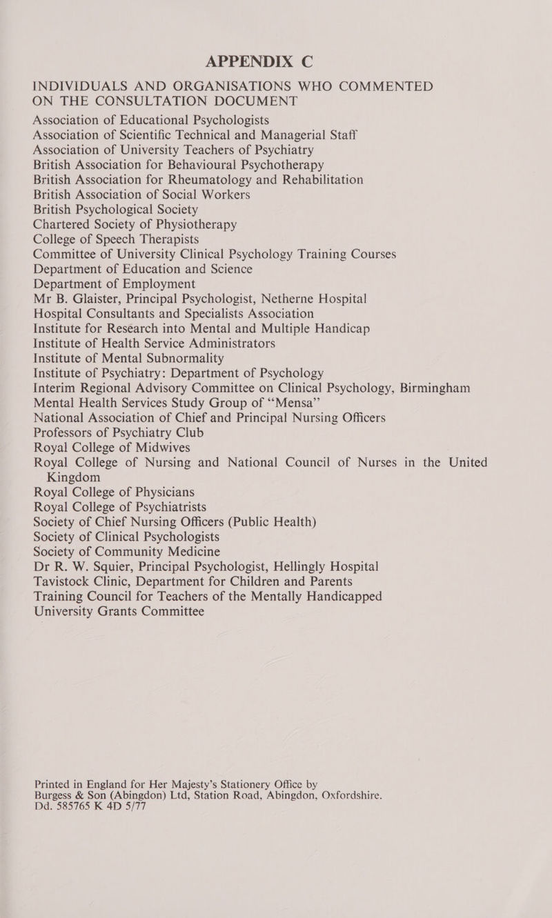 INDIVIDUALS AND ORGANISATIONS WHO COMMENTED ON THE CONSULTATION DOCUMENT Association of Educational Psychologists Association of Scientific Technical and Managerial Staff Association of University Teachers of Psychiatry British Association for Behavioural Psychotherapy British Association for Rheumatology and Rehabilitation British Association of Social Workers British Psychological Society Chartered Society of Physiotherapy College of Speech Therapists Committee of University Clinical Psychology Training Courses Department of Education and Science Department of Employment Mr B. Glaister, Principal Psychologist, Netherne Hospital Hospital Consultants and Specialists Association Institute for Research into Mental and Multiple Handicap Institute of Health Service Administrators Institute of Mental Subnormality Institute of Psychiatry: Department of Psychology Interim Regional Advisory Committee on Clinical Psychology, Birmingham Mental Health Services Study Group of ‘“‘Mensa”’ National Association of Chief and Principal Nursing Officers Professors of Psychiatry Club Royal College of Midwives Royal College of Nursing and National Council of Nurses in the United Kingdom Royal College of Physicians Royal College of Psychiatrists Society of Chief Nursing Officers (Public Health) Society of Clinical Psychologists Society of Community Medicine Dr R. W. Squier, Principal Psychologist, Hellingly Hospital Tavistock Clinic, Department for Children and Parents Training Council for Teachers of the Mentally Handicapped University Grants Committee Printed in England for Her Majesty’s Stationery Office by Burgess &amp; Son (Abingdon) Ltd, Station Road, Abingdon, Oxfordshire. Dd. 585765 K 4D 5/77