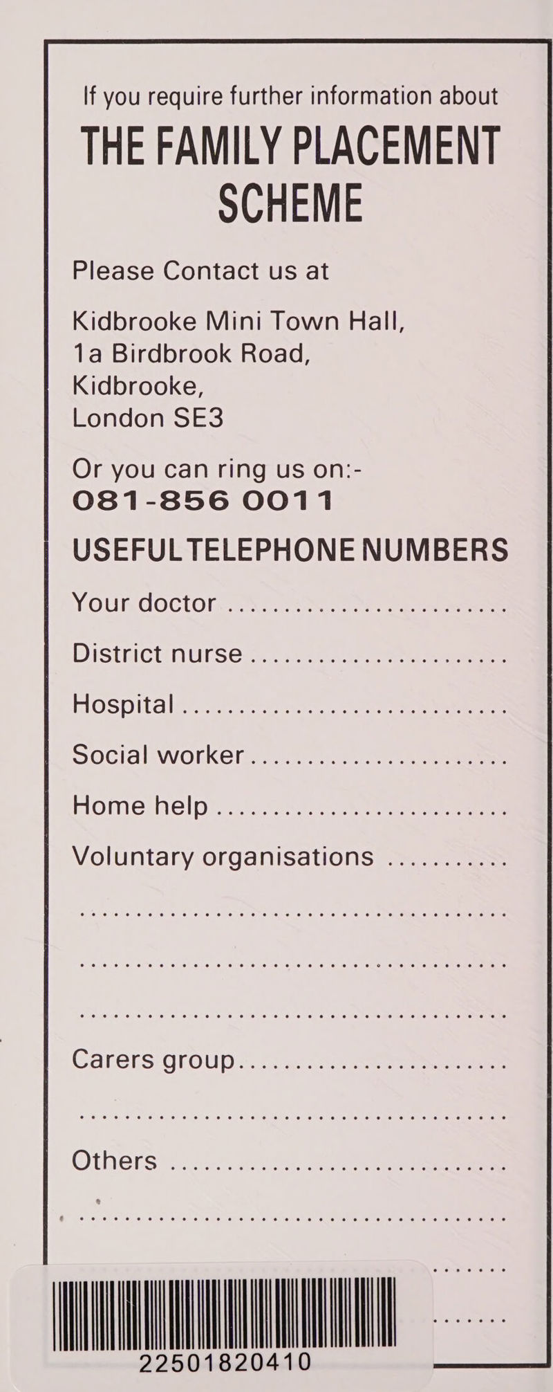             If you require further information about THE FAMILY PLACEMENT SCHEME Please Contact us at Kidbrooke Mini Town Hall, 1a Birdbrook Road, Kidbrooke, London SE3  Or you can ring us on:- 081-856 0011 USEFUL TELEPHONE NUMBERS YOURCOCtOIM., \)ce see DIStHICUNUISCi. =n. tae Hospital a4 i Social WOrkKeGhe 2.5 ae eee Home helps eee ee Voluntary organisations ........... | eo ©. @ © © 6 ‘oO © © @ 8 @ © 8 10 6 6 6 © 6 © 6 € 6 6 OG OO, Oe 6.0) C16 we ee © 0 6 6 6 @ € © 8 € 8 8 6 8 © SO © 6 GO Cl 66 Ol 8 4 ONS 0 6 6 66 US 8 US ee oe 6 8. 0 86 Oe SE OO OHO 6) SO 6. 8 Oe Oe OS oe Oe © “0 6) ee) 6. 10 6) 6,6 © OC 6 CO OO BH OOO 6: 0. 0:8) 10) OO em 6, ce Bee (Oe Oe 26 10) 6) ea eee