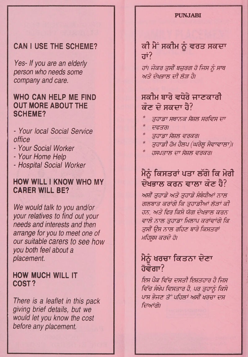 CAN | USE THE SCHEME? Yes- If you are an elderly person who needs some company and care. J Had SH FxAda J AH S AG WS BusS Ut SS JI WHO CAN HELP ME FIND Hat ad Sud ATSearat OUT MORE ABOUT THE aéaHae' gd? SCHEME? Jus HGTSa AWS Hote aT eesdl SIS HAS Fda! SIS? TH IBU (UGS ASTSTS™)| JHUSTS 27 HAS Fda! - Your local Social Service office - Your Social Worker - Your Home Help - Hospital Social Worker HOW WILL | KNOW WHO MY CARER WILL BE? HOW MUCH WILL IT COST? There is a leaflet in this pack | giving brief details, but we wouid let you know the cost before any placement. 