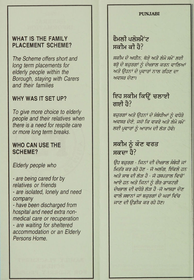 PUNJABI WHAT IS THE FAMILY Suet usnite PLACEMENT SCHEME? Se So The Scheme offers short and Hat FMS, FF AF BH A Et long term placements for ad FIG 3S CUMS IS SHIT elderly people within the AF GIST F USTT BE HIE 7 Borough, staying with Carers HSH PE and their families WHY WAS IT SET UP? fea Hoty fag voret aret a? WeHd de. Ae fa ae HS BH AT To give more choice to elderly people and their relatives when there is a need for respite care BET USTAH B MTAH Bt SF TEI or more long term breaks. : WHO CAN USE THE HAH S Ae Sas SCHEME? Haut ge 6g saad - faat ef eusTs AYat AT isd Ad dd de - A HSA, Las IS WS AG of BS I - A THUSS fer GUS Of SUG BS I-A mH eS 27S HATS? AT Sada S ya fed Ate of Q3la ad dd Jel Elderly people who - are being cared for by relatives or friends - are isolated, lonely and need company - have been discharged from hospital and need extra non- medical care or recuperation - are waiting for sheltered accommodation or an Elderly Persons Home. 