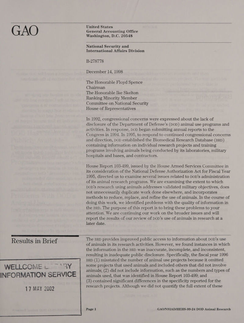  GAO   WELLCOME LY INFORMATION SERVICE 17 MAY 2002    United States General Accounting Office Washington, D.C. 20548  National Security and International Affairs Division B-278778 December 14, 1998 The Honorable Floyd Spence Chairman The Honorable Ike Skelton Ranking Minority Member Committee on National Security House of Representatives In 1992, congressional concerns were expressed about the lack of disclosure of the Department of Defense’s (DOD) animal use programs and activities. In response, DOD began submitting annual reports to the Congress in 1994. In 1995, to respond to continued congressional concerns and direction, DOD established the Biomedical Research Database (BRD) containing information on individual research projects and training programs involving animals being conducted by its laboratories, military hospitals and bases, and contractors. House Report 103-499, issued by the House Armed Services Committee in its consideration of the National Defense Authorization Act for Fiscal Year 1995, directed us to examine several issues related to DOD’s administration of its animal research programs. We are examining the extent to which DOD’s research using animals addresses validated military objectives, does not unnecessarily duplicate work done elsewhere, and incorporates methods to reduce, replace, and refine the use of animals. In the course of doing this work, we identified problems with the quality of information in the BRD. The purpose of this report is to bring these problems to your attention. We are continuing our work on the broader issues and will report the results of our review of DOD’s use of animals in research at a later date.  The BRD provides improved public access to information about DOD’s use of animals in its research activities. However, we found instances in which the information in the BRD was inaccurate, incomplete, and inconsistent, resulting in inadequate public disclosure. Specifically, the fiscal year 1996 BRD (1) misstated the number of animal use projects because it omitted some projects that used animals and included others that did not involve animals; (2) did not include information, such as the numbers and types of animals used, that was identified in House Report 103499; and (3) contained significant differences in the specificity reported for the research projects. Although we did not quantify the full extent of these