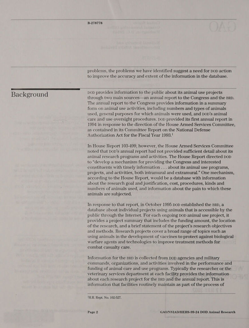  B-278778   Background  problems, the problems we have identified suggest a need for DoD action to improve the accuracy and extent of the information in the database.   DOD provides information to the public about its animal use projects through two main sources—an annual report to the Congress and the BRD. The annual report to the Congress provides information in a Summary form on animal use activities, including numbers and types of animals used, general purposes for which animals were used, and DOD’s animal care and use oversight procedures. DoD provided its first annual report in 1994 in response to the direction of the House Armed Services Committee, as contained in its Committee Report on the National Defense Authorization Act for the Fiscal Year 1993.! In House Report 103-499, however, the House Armed Services Committee noted that DoD’s annual report had not provided sufficient detail about its animal research programs and activities. The House Report directed DoD to “develop a mechanism for providing the Congress and interested constituents with timely information ... about its animal use programs, projects, and activities, both intramural and extramural.” One mechanism, according to the House Report, would be a database with information about the research goal and justification, cost, procedures, kinds and numbers of animals used, and information about the pain to which these animals are subjected. In response to that report, in October 1995 bop established the BRD, a database about individual projects using animals that is accessible by the public through the Internet. For each ongoing DOD animal use project, it provides a project summary that includes the funding amount, the location of the research, and a brief statement of the project’s research objectives and methods. Research projects cover a broad range of topics such as using animals in the development of vaccines to protect against biological warfare agents and technologies to improve treatment methods for combat casualty care. Information for the BRD is collected from DoD agencies and military commands, organizations, and activities involved in the performance and funding of animal care and use programs. Typically the researcher or the veterinary services department at each facility provides the information about each research project for the BRD and the annual report. This is information that facilities routinely maintain as part of the process of   H.R. Rept. No. 102-527.