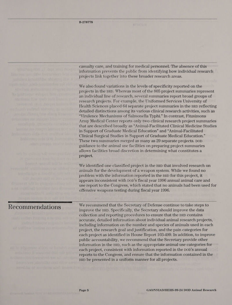    B-278778   Recommendations casualty care, and training for medical personnel. The absence of this information prevents the public from identifying how individual research projects link together into these broader research areas. We also found variations in the levels of specificity reported on the projects in the BRD. Whereas most of the 805 project summaries represent an individual line of research, several summaries report broad groups of research projects. For example, the Uniformed Services University of Health Sciences placed 64 separate project summaries in the BRD reflecting detailed distinctions among its various clinical research activities, such as “Virulence Mechanisms of Salmonella Typhi.” In contrast, Fitzsimons Army Medical Center reports only two clinical research project summaries that are described broadly as “Animal-Facilitated Clinical Medicine Studies in Support of Graduate Medical Education” and “Animal-Facilitated Clinical Surgical Studies in Support of Graduate Medical Education.” These two summaries merged as many as 29 separate projects. DOD guidance to the animal use facilities on preparing project Summaries allows facilities broad discretion in determining what constitutes a project. We identified one classified project in the BRD that involved research on animals for the development of a weapon system. While we found no problem with the information reported in the BRD for this project, it appears inconsistent with Dop’s fiscal year 1996 annual animal care and use report to the Congress, which stated that no animals had been used for offensive weapons testing during fiscal year 1996.  We recommend that the Secretary of Defense continue to take steps to improve the BRD. Specifically, the Secretary should improve the data collection and reporting procedures to ensure that the BRD contains accurate, detailed information about individual animal research projects, including information on the number and species of animals used in each project, the research goal and justification, and the pain categories for each project as identified in House Report 103-499. In addition, to improve public accountability, we recommend that the Secretary provide other information in the BRD, such as the appropriate animal use categories for each project, consistent with information reported in the DoD’s annual reports to the Congress, and ensure that the information contained in the BRD be presented in a uniform manner for all projects.