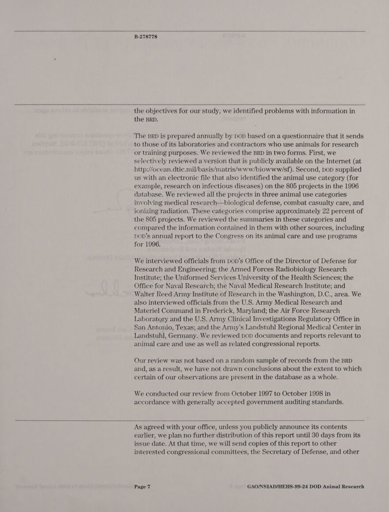   B-278778   the objectives for our study, we identified problems with information in the BRD. The BRD is prepared annually by DoD based on a questionnaire that it sends to those of its laboratories and contractors who use animals for research or training purposes. We reviewed the BRD in two forms. First, we selectively reviewed a version that is publicly available on the Internet (at http://ocean.dtic.mil/basis/matris/www/biowww/sf). Second, DOD supplied us with an electronic file that also identified the animal use category (for example, research on infectious diseases) on the 805 projects in the 1996 database. We reviewed all the projects in three animal use categories involving medical research—biological defense, combat casualty care, and ionizing radiation. These categories comprise approximately 22 percent of the 805 projects. We reviewed the summaries in these categories and compared the information contained in them with other sources, including Dop’s annual report to the Congress on its animal care and use programs for 1996. We interviewed officials from Dop’s Office of the Director of Defense for Research and Engineering; the Armed Forces Radiobiology Research Institute; the Uniformed Services University of the Health Sciences; the Office for Naval Research; the Naval Medical Research Institute; and Walter Reed Army Institute of Research in the Washington, D.C., area. We also interviewed officials from the U.S. Army Medical Research and Materiel Command in Frederick, Maryland; the Air Force Research Laboratory and the U.S. Army Clinical Investigations Regulatory Office in San Antonio, Texas; and the Army’s Landstuhl Regional Medical Center in Landstuhl, Germany. We reviewed DoD documents and reports relevant to animal care and use as well as related congressional reports. Our review was not based on a random sample of records from the BRD and, as a result, we have not drawn conclusions about the extent to which certain of our observations are present in the database as a whole. We conducted our review from October 1997 to October 1998 in accordance with generally accepted government auditing standards.  As agreed with your office, unless you publicly announce its contents earlier, we plan no further distribution of this report until 30 days from its issue date. At that time, we will send copies of this report to other interested congressional committees, the Secretary of Defense, and other