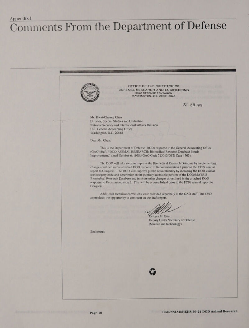 Comments From the Department of Defense   OFFICE OF THE DIRECTOR OF DEFENSE RESEARCH AND ENGINEERING 3040 DEFENSE PENTAGON WASHINGTON. D.C. 20301-3040  OCT 29 j90g Mr. Kwai-Cheung Chan Director, Special Studies and Evaluation National Security and International Affairs Division U.S. General Accounting Office Washington, D.C. 20548 Dear Mr. Chan: This is the Department of Defense (DOD) response to the General Accounting Office (GAQ) draft, “DOD ANIMAL RESEARCH: Biomedical Research Database Needs Improvement,” dated October 6, 1998, (GAO Code 713013/OSD Case 1703). The DOD will take steps to improve the Biomedical Research Database by implementing changes outlined in the attached DOD response to Recommendation | prior to the FY99 annual report to Congress. The DOD will improve public accountability by including the DOD animal use calegory code and description in the publicly accessible portion of the DOD/MATRIS Biomedical Research Database and institute other changes as outlined in the attached DOD response to Recommendation 2, This will be accomplished prior to the FY99 annual report to Congress. Additional technical corrections were provided separately to the GAO staff. The DoD appreciates the opportunity to comment on the draft report.  Enclosures   