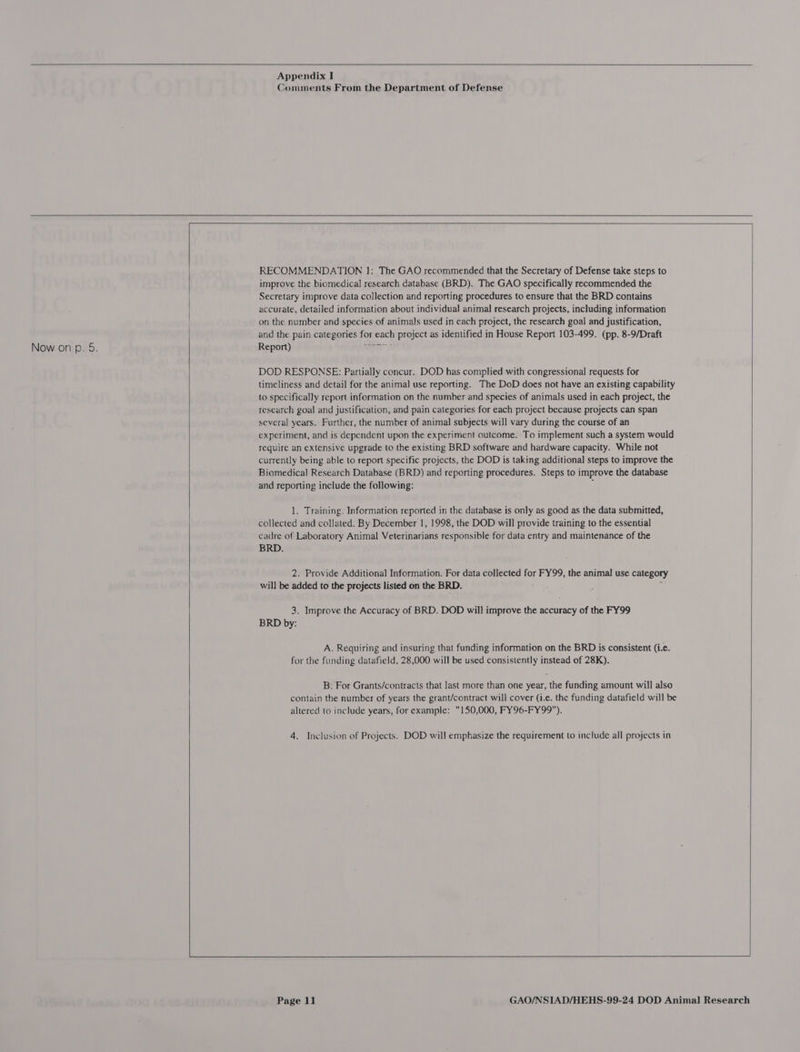    Appendix I Comments From the Department of Defense     RECOMMENDATION 1: The GAO recommended that the Secretary of Defense take steps to improve the biomedical] research database (BRD). The GAO specifically recommended the Secretary improve data collection and reporting procedures to ensure that the BRD contains accurate, detailed information about individual animal research projects, including information on the number and species of animals used in each project, the research goal and justification, and the pain categories for each project as identified in House Report 103-499. (pp. 8-9/Draft Now on p. 5. Report) DOD RESPONSE: Partially concur. DOD has complied with congressional requests for timeliness and detail for the animal use reporting. The DoD does not have an existing capability to specifically report information on the number and species of animals used in each project, the research goal and justification, and pain categories for each project because projects can span several years. Further, the number of animal subjects will vary during the course of an experiment, and is dependent upon the experiment outcome. To implement such a system would require an extensive upgrade to the existing BRD software and hardware capacity. While not currently being able to report specific projects, the DOD is taking additional steps to improve the Biomedical Research Database (BRID) and reporting procedures. Steps to improve the database and reporting include the following: . 1. Training. Information reported in the database is only as good as the data submitted, collected and collated. By December 1, 1998, the DOD will provide training to the essential cadre of Laboratory Animal Veterinarians responsible for data entry and maintenance of the BRD. 2. Provide Additional Information. For data collected for FY99, the animal use category will be added to the projects listed on the BRD. : A 3. Improve the Accuracy of BRD. DOD will improve the accuracy of the FY99 BRD by: A. Requiring and insuring that funding information on the BRD is consistent (i.e. for the funding datafield, 28,000 will be used consistently instead of 28K). B. For Grants/contracts that last more than one year, the funding amount will also contain the number of years the grant/contract will cover (i.e. the funding datafield will be altered to include years, for example: 150,000, FY96-FY99). 4. Inclusion of Projects. DOD will emphasize the requirement to include all projects in     