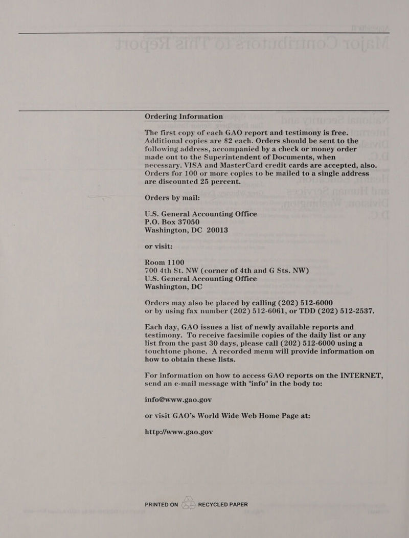 Ordering Information  The first copy of each GAO report and testimony is free. Additional copies are $2 each. Orders should be sent to the following address, accompanied by a check or money order made out to the Superintendent of Documents, when necessary. VISA and MasterCard credit cards are accepted, also. Orders for 100 or more copies to be mailed to a single address are discounted 25 percent. Orders by mail: U.S. General Accounting Office P.O. Box 37050 Washington, DC 20013 or Visit: Room 1100 700 4th St. NW (corner of 4th and G Sts. NW) U.S. General Accounting Office Washington, DC Orders may also be placed by calling (202) 512-6000 or by using fax number (202) 512-6061, or TDD (202) 512-2537. Each day, GAO issues a list of newly available reports and testimony. To receive facsimile copies of the daily list or any list from the past 30 days, please call (202) 512-6000 using a touchtone phone. A recorded menu will provide information on how to obtain these lists. For information on how to access GAO reports on the INTERNET, send an e-mail message with info in the body to: info@www.gao.gov or visit GAO’s World Wide Web Home Page at: http://www.gao.gov PRINTED ON (> RECYCLED PAPER