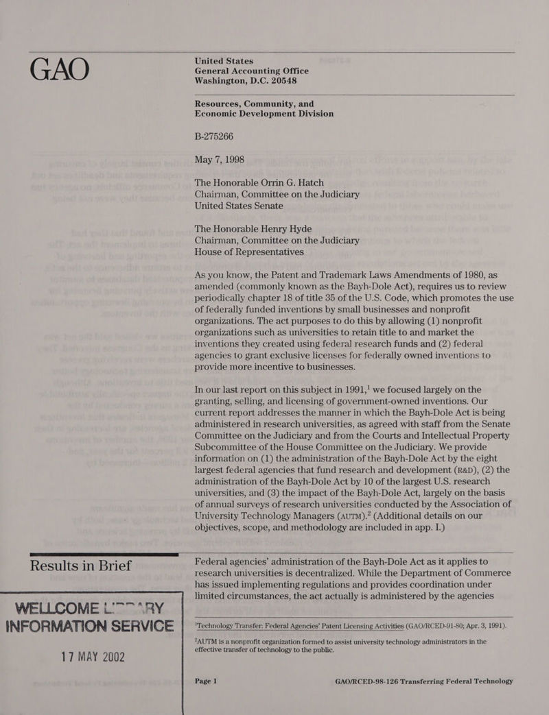  GAO  Results in Brief  United States General Accounting Office Washington, D.C. 20548   Resources, Community, and Economic Development Division B-275266 May 7, 1998 The Honorable Orrin G. Hatch Chairman, Committee on the Judiciary United States Senate The Honorable Henry Hyde Chairman, Committee on the Judiciary House of Representatives As you know, the Patent and Trademark Laws Amendments of 1980, as amended (commonly known as the Bayh-Dole Act), requires us to review periodically chapter 18 of title 35 of the U.S. Code, which promotes the use of federally funded inventions by small businesses and nonprofit organizations. The act purposes to do this by allowing (1) nonprofit organizations such as universities to retain title to and market the inventions they created using federal research funds and (2) federal agencies to grant exclusive licenses for federally owned inventions to provide more incentive to businesses. In our last report on this subject in 1991,! we focused largely on the granting, selling, and licensing of government-owned inventions. Our current report addresses the manner in which the Bayh-Dole Act is being administered in research universities, as agreed with staff from the Senate Committee on the Judiciary and from the Courts and Intellectual Property Subcommittee of the House Committee on the Judiciary. We provide information on (1) the administration of the Bayh-Dole Act by the eight largest federal agencies that fund research and development (R&amp;D), (2) the administration of the Bayh-Dole Act by 10 of the largest U.S. research universities, and (8) the impact of the Bayh-Dole Act, largely on the basis of annual surveys of research universities conducted by the Association of University Technology Managers (AuTM).” (Additional details on our objectives, scope, and methodology are included in app. I.)  Federal agencies’ administration of the Bayh-Dole Act as it applies to research universities is decentralized. While the Department of Commerce has issued implementing regulations and provides coordination under limited circumstances, the act actually is administered by the agencies    'Technology Transfer: Federal Agencies’ Patent Licensing Activities (GAO/RCED-91-80; Apr. 3, 1991).  2AUTM is a nonprofit organization formed to assist university technology administrators in the effective transfer of technology to the public.