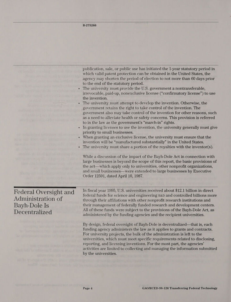   B-275266   Federal Oversight and Administration of Bayh-Dole Is Decentralized publication, sale, or public use has initiated the l-year statutory period in which valid patent protection can be obtained in the United States, the agency may shorten the period of election to not more than 60 days prior to the end of the statutory period. The university must provide the U.S. government a nontransferable, irrevocable, paid-up, nonexclusive license (“confirmatory license”) to use the invention. The university must attempt to develop the invention. Otherwise, the government retains the right to take control of the invention. The government also may take control of the invention for other reasons, such as aneed to alleviate health or safety concerns. This provision is referred to in the law as the government’s “march-in” rights. In granting licenses to use the invention, the university generally must give priority to small businesses. When granting an exclusive license, the university must ensure that the invention will be “manufactured substantially” in the United States. The university must share a portion of the royalties with the inventor(s). While a discussion of the impact of the Bayh-Dole Act in connection with large businesses is beyond the scope of this report, the basic provisions of the act—which apply only to universities, other nonprofit organizations, and small businesses—were extended to large businesses by Executive Order 12591, dated April 10, 1987.  In fiscal year 1995, U.S. universities received about $12.1 billion in direct federal funds for science and engineering R&amp;D and controlled billions more through their affiliations with other nonprofit research institutions and their management of federally funded research and development centers. All of these funds were subject to the provisions of the Bayh-Dole Act, as administered by the funding agencies and the recipient universities. By design, federal oversight of Bayh-Dole is decentralized—that is, each funding agency administers the law as it applies to grants and contracts. For university projects, the bulk of the administration is left to the universities, which must meet specific requirements related to disclosing, reporting, and licensing inventions. For the most part, the agencies’ activities are limited to collecting and managing the information submitted by the universities.