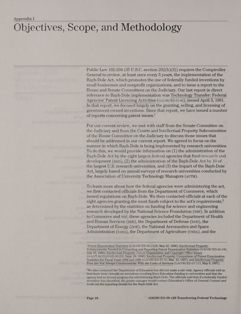 Objectives, Scope, and Methodology   Public Law 102-204 (35 U.S.C. section 202(b)(3)) requires the Comptroller General to review, at least once every 5 years, the implementation of the Bayh-Dole Act, which promotes the use of federally funded inventions by smal] businesses and nonprofit organizations, and to issue a report to the House and Senate Committees on the Judiciary. Our last report in direct reference to Bayh-Dole implementation was Technology Transfer: Federal Agencies’ Patent Licensing Activities (GAO/RCED-91-80), issued April 3, 1991. In that report, we focused largely on the granting, selling, and licensing of government-owned inventions. Since that report, we have issued a number of reports concerning patent issues.'   For our current review, we met with staff from the Senate Committee on the Judiciary and from the Courts and Intellectual Property Subcommittee of the House Committee on the Judiciary to discuss those issues that should be addressed in our current report. We agreed to focus on the manner in which Bayh-Dole is being implemented by research universities. To do this, we would provide information on (1) the administration of the Bayh-Dole Act by the eight largest federal agencies that fund research and development (R&amp;D), (2) the administration of the Bayh-Dole Act by 10 of the largest U.S. research universities, and (3) the impact of the Bayh-Dole Act, largely based on annual surveys of research universities conducted by the Association of University Technology Managers (AUTM). To learn more about how the federal agencies were administering the act, we first contacted officials from the Department of Commerce, which issued regulations on Bayh-Dole. We then contacted officials at each of the eight agencies granting the most funds subject to the act’s requirements,” as determined by the statistics on funding for science and engineering research developed by the National Science Foundation (NSF). In addition to Commerce and NsF, these agencies included the Department of Health and Human Services (HHS), the Department of Defense (DOD), the Department of Energy (DOE), the National Aeronautics and Space Administration (NASA), the Department of Agriculture (USDA), and the  ‘Patent Examination Statistics (GAO/RCED-96-152R, May 22, 1996); Intellectual Property: Enhancements Needed in Computing and Reporting Patent Examination Statistics (GAO/RCED-96-190, July 15, 1996): Intellectual Property: Patent Examination and Copyright Office Issues (GAO/T-RCED/GGD-96-230, Sept. 18, 1996); Intellectual Property: Comparison of Patent Examination Statistics for Fiscal Years 1994 and 1995 (GAO/RCED-97-58, Mar. 13, 1997); and Intellectual Property: Fees Are Not Always Commensurate With the Costs of Services (GAO/RCED-97-113, May 9, 1997).     *We also contacted the Department of Education but did not make a site visit. Agency officials told us that there were virtually no inventions resulting from Education funding to universities and that the agency had no formal program for administering Bayh-Dole. The officials said that if a federally funded invention was identified, the grants manager would contact Education’s Office of General Counsel and work out the reporting details for the Bayh-Dole Act.