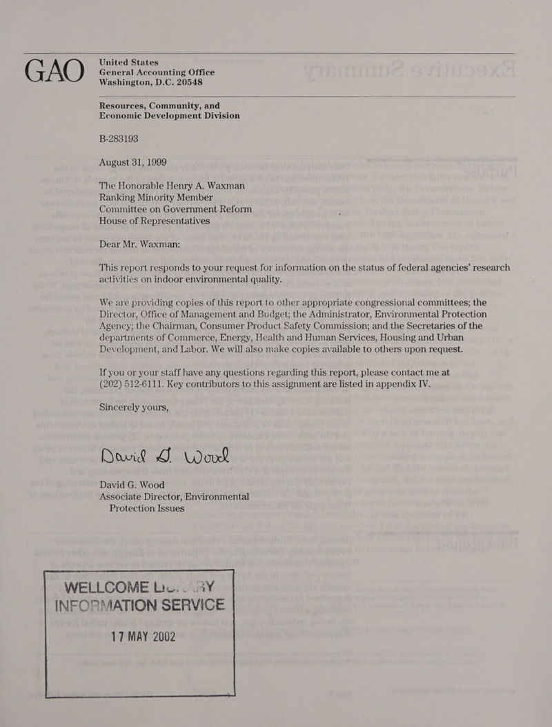   United States General Accounting Office Washington, D.C. 20548    Resources, Community, and Economic Development Division B-283193 August 31, 1999 The Honorable Henry A. Waxman Ranking Minority Member Committee on Government Reform House of Representatives Dear Mr. Waxman: This report responds to your request for information on the status of federal agencies’ research activities on indoor environmental quality. We are providing copies of this report to other appropriate congressional committees; the Director, Office of Management and Budget; the Administrator, Environmental Protection Agency; the Chairman, Consumer Product Safety Commission; and the Secretaries of the departments of Commerce, Energy, Health and Human Services, Housing and Urban Development, and Labor. We will also make copies available to others upon request. If you or your staff have any questions regarding this report, please contact me at (202) 512-6111. Key contributors to this assignment are listed in appendix IV. Sincerely yours, Dowie JG Word David G. Wood Associate Director, Environmental Protection Issues     WELLCOME Lic. . .4¥ INFORMATION SERVICE 17 MAY 2002