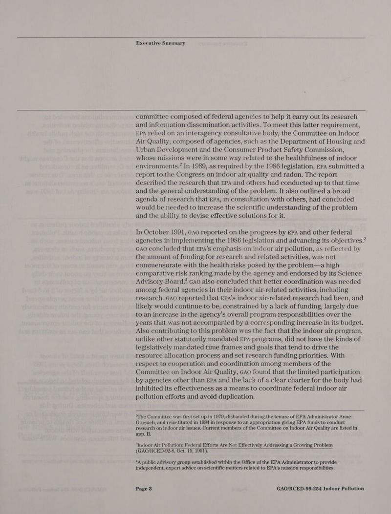     Executive Summary   committee composed of federal agencies to help it carry out its research and information dissemination activities. To meet this latter requirement, EPA relied on an interagency consultative body, the Committee on Indoor Air Quality, composed of agencies, such as the Department of Housing and Urban Development and the Consumer Product Safety Commission, whose missions were in some way related to the healthfulness of indoor environments.” In 1989, as required by the 1986 legislation, EPA submitted a report to the Congress on indoor air quality and radon. The report described the research that EPA and others had conducted up to that time and the general understanding of the problem. It also outlined a broad agenda of research that EPA, in consultation with others, had concluded would be needed to increase the scientific understanding of the problem and the ability to devise effective solutions for it. In October 1991, GAo reported on the progress by EPA and other federal agencies in implementing the 1986 legislation and advancing its objectives.® GAO concluded that EPA’s emphasis on indoor air pollution, as reflected by the amount of funding for research and related activities, was not commensurate with the health risks posed by the problem—a high comparative risk ranking made by the agency and endorsed by its Science Advisory Board.4 Gao also concluded that better coordination was needed among federal agencies in their indoor air-related activities, including research. GAO reported that EPA’s indoor air-related research had been, and likely would continue to be, constrained by a lack of funding, largely due to an increase in the agency’s overall program responsibilities over the years that was not accompanied by a corresponding increase in its budget. Also contributing to this problem was the fact that the indoor air program, unlike other statutorily mandated EPA programs, did not have the kinds of legislatively mandated time frames and goals that tend to drive the resource allocation process and set research funding priorities. With respect to cooperation and coordination among members of the Committee on Indoor Air Quality, GAo found that the limited participation by agencies other than EPA and the lack of a clear charter for the body had inhibited its effectiveness as a means to coordinate federal indoor air pollution efforts and avoid duplication.  °The Committee was first set up in 1979, disbanded during the tenure of EPA Administrator Anne Gorsuch, and reinstituted in 1984 in response to an appropriation giving EPA funds to conduct research on indoor air issues. Current members of the Committee on Indoor Air Quality are listed in app. I. *Indoor Air Pollution: Federal Efforts Are Not Effectively Addressing a Growing Problem (GAO/RCED-92-8, Oct. 15, 1991).  4A public advisory group established within the Office of the EPA Administrator to provide independent, expert advice on scientific matters related to EPA’s mission responsibilities.