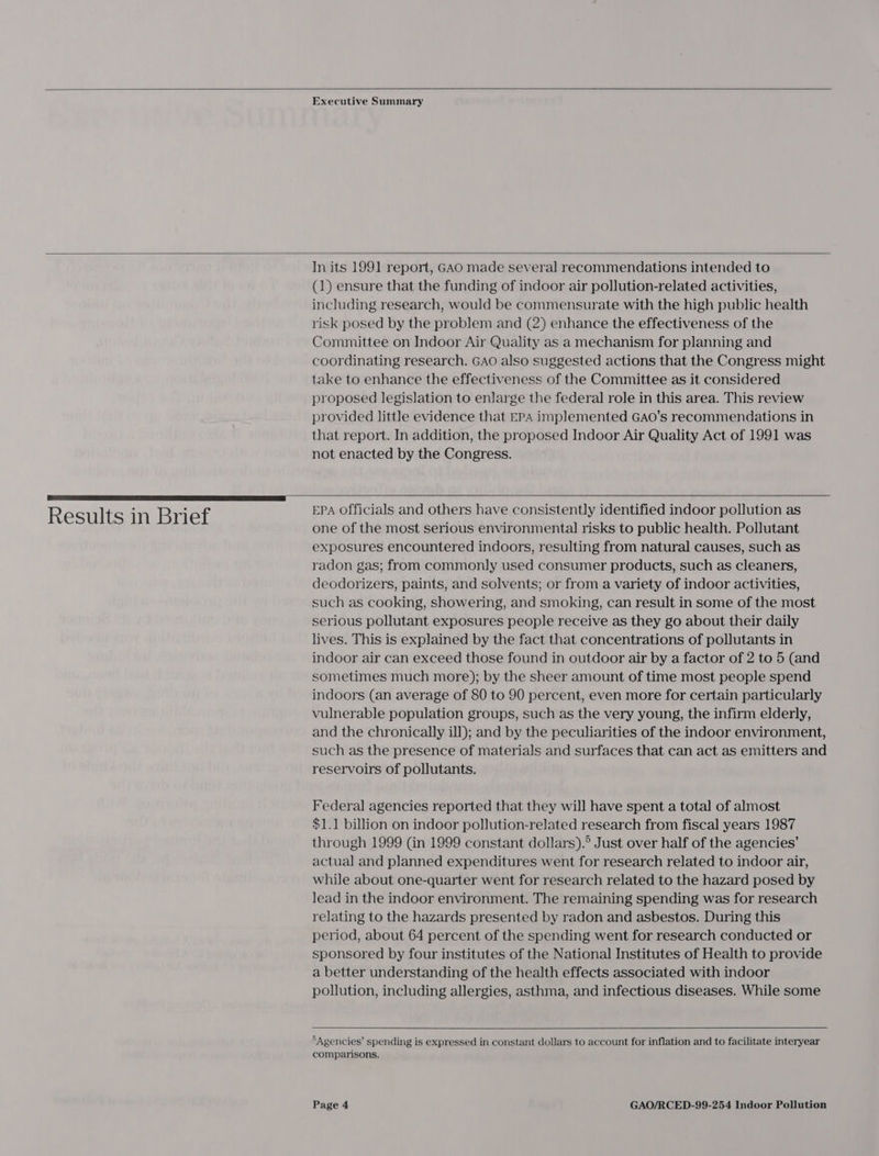    Executive Summary   Results in Brief In its 1991 report, GAO made several recommendations intended to (1) ensure that the funding of indoor air pollution-related activities, including research, would be commensurate with the high public health risk posed by the problem and (2) enhance the effectiveness of the Committee on Indoor Air Quality as a mechanism for planning and coordinating research. GAO also suggested actions that the Congress might take to enhance the effectiveness of the Committee as it considered proposed legislation to enlarge the federal role in this area. This review provided little evidence that EPA implemented GAO’s recommendations in that report. In addition, the proposed Indoor Air Quality Act of 1991 was not enacted by the Congress.   EPA Officials and others have consistently identified indoor pollution as one of the most serious environmental risks to public health. Pollutant exposures encountered indoors, resulting from natural causes, such as radon gas; from commonly used consumer products, such as cleaners, deodorizers, paints, and solvents; or from a variety of indoor activities, such as cooking, showering, and smoking, can result in some of the most serious pollutant exposures people receive as they go about their daily lives. This is explained by the fact that concentrations of pollutants in indoor air can exceed those found in outdoor air by a factor of 2 to 5 (and sometimes much more); by the sheer amount of time most people spend indoors (an average of 80 to 90 percent, even more for certain particularly vulnerable population groups, such as the very young, the infirm elderly, and the chronically ill); and by the peculiarities of the indoor environment, such as the presence of materials and surfaces that can act as emitters and reservoirs of pollutants. Federal agencies reported that they will have spent a total of almost $1.1 billion on indoor pollution-related research from fiscal years 1987 through 1999 (in 1999 constant dollars).° Just over half of the agencies’ actual and planned expenditures went for research related to indoor air, while about one-quarter went for research related to the hazard posed by lead in the indoor environment. The remaining spending was for research relating to the hazards presented by radon and asbestos. During this period, about 64 percent of the spending went for research conducted or sponsored by four institutes of the National Institutes of Health to provide a better understanding of the health effects associated with indoor pollution, including allergies, asthma, and infectious diseases. While some   ‘Agencies’ spending is expressed in constant dollars to account for inflation and to facilitate interyear comparisons.