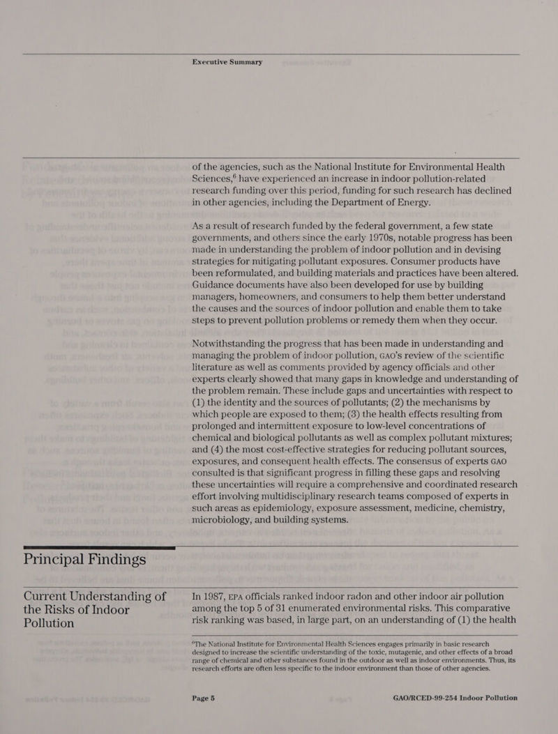   Executive Summary   Principal Findings  Current Understanding of the Risks of Indoor Pollution  of the agencies, such as the National Institute for Environmental Health Sciences,® have experienced an increase in indoor pollution-related research funding over this period, funding for such research has declined in other agencies, including the Department of Energy. As a result of research funded by the federal government, a few state governments, and others since the early 1970s, notable progress has been made in understanding the problem of indoor pollution and in devising strategies for mitigating pollutant exposures. Consumer products have been reformulated, and building materials and practices have been altered. Guidance documents have also been developed for use by building managers, homeowners, and consumers to help them better understand the causes and the sources of indoor pollution and enable them to take steps to prevent pollution problems or remedy them when they occur. Notwithstanding the progress that has been made in understanding and managing the problem of indoor pollution, GAo’s review of the scientific literature as well as comments provided by agency officials and other experts clearly showed that many gaps in knowledge and understanding of the problem remain. These include gaps and uncertainties with respect to (1) the identity and the sources of pollutants; (2) the mechanisms by which people are exposed to them; (8) the health effects resulting from prolonged and intermittent exposure to low-level concentrations of chemical and biological pollutants as well as complex pollutant mixtures; and (4) the most cost-effective strategies for reducing pollutant sources, exposures, and consequent health effects. The consensus of experts GAO consulted is that significant progress in filling these gaps and resolving these uncertainties will require a comprehensive and coordinated research effort involving multidisciplinary research teams composed of experts in such areas as epidemiology, exposure assessment, medicine, chemistry, microbiology, and building systems.    In 1987, EPA officials ranked indoor radon and other indoor air pollution among the top 5 of 31 enumerated environmental risks. This comparative risk ranking was based, in large part, on an understanding of (1) the health  ©The National Institute for Environmental Health Sciences engages primarily in basic research designed to increase the scientific understanding of the toxic, mutagenic, and other effects of a broad range of chemical and other substances found in the outdoor as well as indoor environments. Thus, its research efforts are often less specific to the indoor environment than those of other agencies.