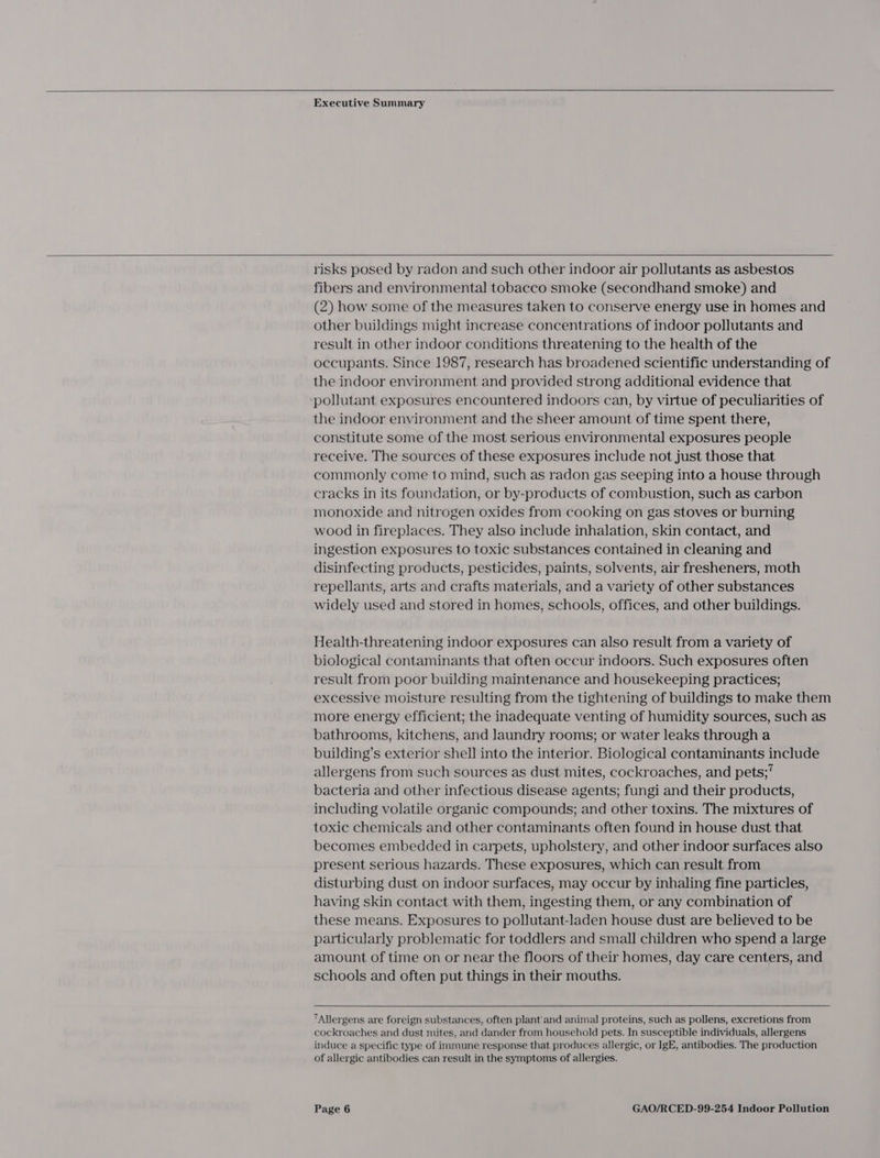   Executive Summary   risks posed by radon and such other indoor air pollutants as asbestos fibers and environmental tobacco smoke (secondhand smoke) and (2) how some of the measures taken to conserve energy use in homes and other buildings might increase concentrations of indoor pollutants and result in other indoor conditions threatening to the health of the occupants. Since 1987, research has broadened scientific understanding of the indoor environment and provided strong additional evidence that pollutant exposures encountered indoors can, by virtue of peculiarities of the indoor environment and the sheer amount of time spent there, constitute some of the most serious environmental exposures people receive. The sources of these exposures include not just those that commonly come to mind, such as radon gas seeping into a house through cracks in its foundation, or by-products of combustion, such as carbon monoxide and nitrogen oxides from cooking on gas stoves or burning wood in fireplaces. They also include inhalation, skin contact, and ingestion exposures to toxic substances contained in cleaning and disinfecting products, pesticides, paints, solvents, air fresheners, moth repellants, arts and crafts materials, and a variety of other substances widely used and stored in homes, schools, offices, and other buildings. Health-threatening indoor exposures can also result from a variety of biological contaminants that often occur indoors. Such exposures often result from poor building maintenance and housekeeping practices; excessive moisture resulting from the tightening of buildings to make them more energy efficient; the inadequate venting of humidity sources, such as bathrooms, kitchens, and laundry rooms; or water leaks through a building’s exterior shell into the interior. Biological contaminants include allergens from such sources as dust mites, cockroaches, and pets;’ bacteria and other infectious disease agents; fungi and their products, including volatile organic compounds; and other toxins. The mixtures of toxic chemicals and other contaminants often found in house dust that becomes embedded in carpets, upholstery, and other indoor surfaces also present serious hazards. These exposures, which can result from disturbing dust on indoor surfaces, may occur by inhaling fine particles, having skin contact with them, ingesting them, or any combination of these means. Exposures to pollutant-laden house dust are believed to be particularly problematic for toddlers and small children who spend a large amount of time on or near the floors of their homes, day care centers, and schools and often put things in their mouths.  7Allergens are foreign substances, often plant'and animal proteins, such as pollens, excretions from cockroaches and dust mites, and dander from household pets. In susceptible individuals, allergens induce a specific type of immune response that produces allergic, or lgE, antibodies. The production of allergic antibodies can result in the symptoms of allergies.