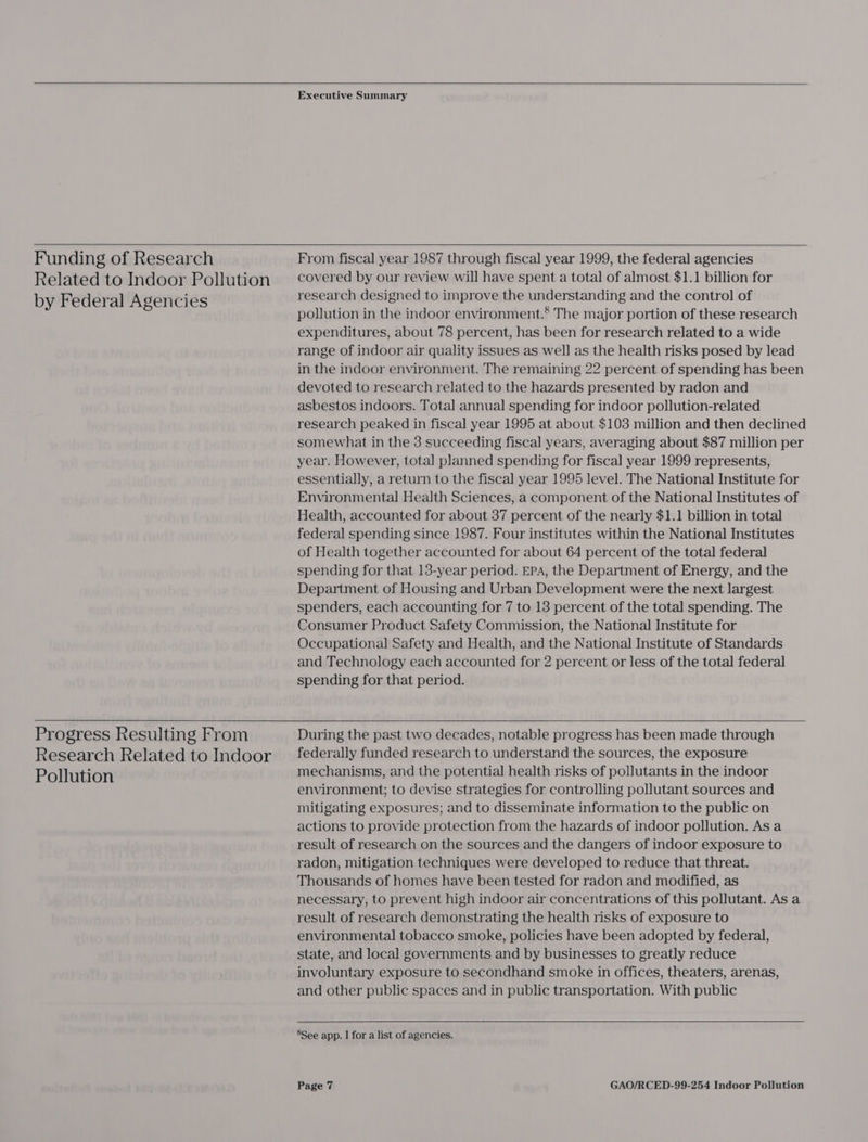     Executive Summary   Funding of Research Related to Indoor Pollution by Federal Agencies  Progress Resulting From Research Related to Indoor Pollution  From fiscal year 1987 through fiscal year 1999, the federal agencies covered by our review will have spent a total of almost $1.1 billion for research designed to improve the understanding and the control of pollution in the indoor environment.® The major portion of these research expenditures, about 78 percent, has been for research related to a wide range of indoor air quality issues as well as the health risks posed by lead in the indoor environment. The remaining 22 percent of spending has been devoted to research related to the hazards presented by radon and asbestos indoors. Total annual spending for indoor pollution-related research peaked in fiscal year 1995 at about $103 million and then declined somewhat in the 3 succeeding fiscal years, averaging about $87 million per year. However, total planned spending for fiscal year 1999 represents, essentially, a return to the fiscal year 1995 level. The National Institute for Environmental Health Sciences, a component of the National Institutes of Health, accounted for about 37 percent of the nearly $1.1 billion in total federal spending since 1987. Four institutes within the National Institutes of Health together accounted for about 64 percent of the total federal spending for that 13-year period. EPA, the Department of Energy, and the Department of Housing and Urban Development were the next largest spenders, each accounting for 7 to 13 percent of the total spending. The Consumer Product Safety Commission, the National Institute for Occupational Safety and Health, and the National Institute of Standards and Technology each accounted for 2 percent or less of the total federal spending for that period. During the past two decades, notable progress has been made through federally funded research to understand the sources, the exposure mechanisms, and the potential health risks of pollutants in the indoor environment; to devise strategies for controlling pollutant sources and mitigating exposures; and to disseminate information to the public on actions to provide protection from the hazards of indoor pollution. As a result of research on the sources and the dangers of indoor exposure to radon, mitigation techniques were developed to reduce that threat. Thousands of homes have been tested for radon and modified, as necessary, to prevent high indoor air concentrations of this pollutant. As a result of research demonstrating the health risks of exposure to environmental tobacco smoke, policies have been adopted by federal, state, and local governments and by businesses to greatly reduce involuntary exposure to secondhand smoke in offices, theaters, arenas, and other public spaces and in public transportation. With public    8See app. I for a list of agencies.