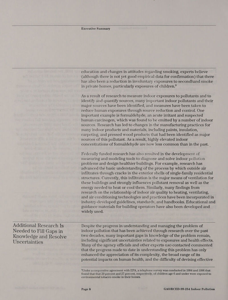   Executive Summary  education and changes in attitudes regarding smoking, experts believe (although there is not yet good empirical data for confirmation) that there has also been a reduction in involuntary exposures to secondhand smoke in private homes, particularly exposures of children.® As a result of research to measure indoor exposures to pollutants and to identify and quantify sources, many important indoor pollutants and their major sources have been identified, and measures have been taken to reduce human exposures through source reduction and control. One important example is formaldehyde, an acute irritant and suspected human carcinogen, which was found to be emitted by a number of indoor sources. Research has led to changes in the manufacturing practices for many indoor products and materials, including paints, insulation, carpeting, and pressed wood products that had been identified as major sources of this pollutant. As a result, highly elevated indoor concentrations of formaldehyde are now less common than in the past. — Federally funded research has also resulted in the development of measuring and modeling tools to diagnose and solve indoor pollution problems and design healthier buildings. For example, research has advanced the basic understanding of the process by which outside air infiltrates through cracks in the exterior shells of single-family residential structures. Currently, this infiltration is the major means of ventilation for these buildings and strongly influences pollutant removal as well as the energy needed to heat or cool them. Similarly, many findings from research on the relationship of indoor air quality to heating, ventilating, and air conditioning technologies and practices have been incorporated in industry-developed guidelines, standards, and handbooks. Educational and guidance materials for building operators have also been developed and widely used.  Additional Research Is Needed to Fill Gaps in Knowledge and Resolve Uncertainties   Despite the progress in understanding and managing the problem of indoor pollution that has been achieved through research over the past two decades, many important gaps in knowledge of the problem remain, including significant uncertainties related to exposures and health effects. Many of the agency officials and other experts GAO contacted commented that the progress made to date in understanding this problem has only enhanced the appreciation of its complexity, the broad range of its potential impacts on human health, and the difficulty of devising effective  Under a cooperative agreement with EPA, a telephone survey was conducted in 1994 and 1996 that found that that 29 percent and 27 percent, respectively, of children age 6 and under were exposed to environmental tobacco smoke in their homes.