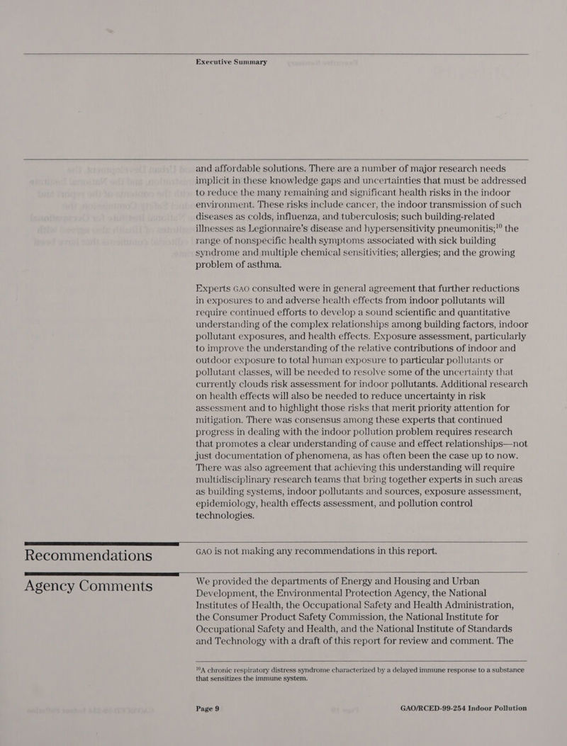    Executive Summary   Recommendations  Agency Comments  and affordable solutions. There are a number of major research needs implicit in these knowledge gaps and uncertainties that must be addressed to reduce the many remaining and significant health risks in the indoor environment. These risks include cancer, the indoor transmission of such diseases as colds, influenza, and tuberculosis; such building-related illnesses as Legionnaire’s disease and hypersensitivity pneumonitis;'° the range of nonspecific health symptoms associated with sick building syndrome and multiple chemical sensitivities; allergies; and the growing problem of asthma. Experts GAO consulted were in general agreement that further reductions in exposures to and adverse health effects from indoor pollutants will require continued efforts to develop a sound scientific and quantitative understanding of the complex relationships among building factors, indoor pollutant exposures, and health effects. Exposure assessment, particularly to improve the understanding of the relative contributions of indoor and outdoor exposure to total human exposure to particular pollutants or pollutant classes, will be needed to resolve some of the uncertainty that currently clouds risk assessment for indoor pollutants. Additional research on health effects will also be needed to reduce uncertainty in risk assessment and to highlight those risks that merit priority attention for mitigation. There was consensus among these experts that continued progress in dealing with the indoor pollution problem requires research that promotes a clear understanding of cause and effect relationships—not just documentation of phenomena, as has often been the case up to now. There was also agreement that achieving this understanding will require multidisciplinary research teams that bring together experts in such areas as building systems, indoor pollutants and sources, exposure assessment, epidemiology, health effects assessment, and pollution control technologies.  GAO is not making any recommendations in this report.   We provided the departments of Energy and Housing and Urban Development, the Environmental Protection Agency, the National Institutes of Health, the Occupational Safety and Health Administration, the Consumer Product Safety Commission, the National Institute for Occupational Safety and Health, and the National Institute of Standards and Technology with a draft of this report for review and comment. The  104 chronic respiratory distress syndrome characterized by a delayed immune response to a substance that sensitizes the immune system.