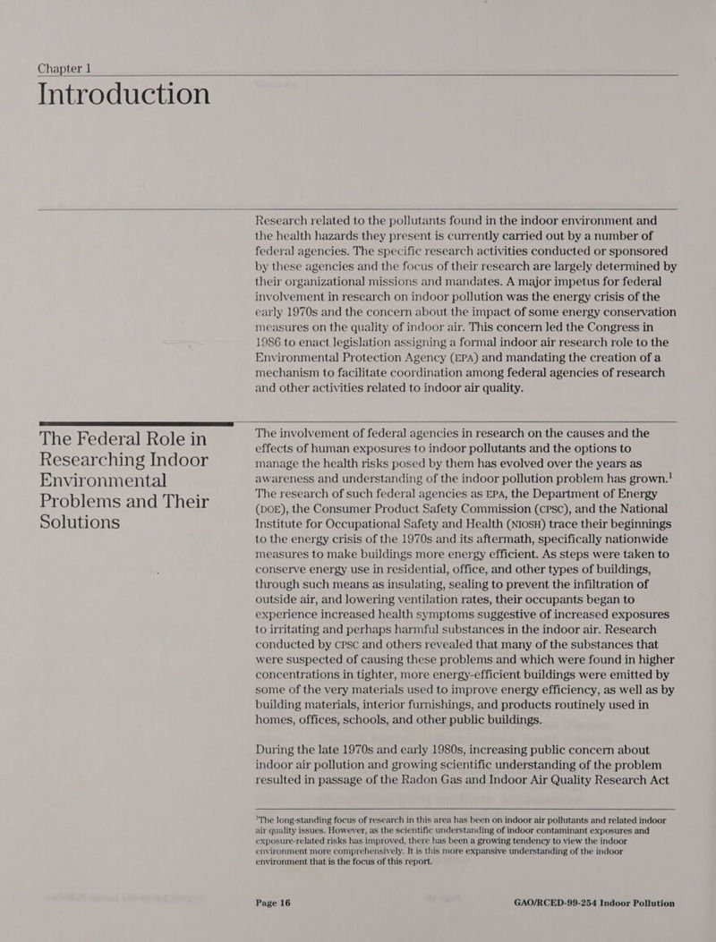 Chapter 1  Introduction    Research related to the pollutants found in the indoor environment and the health hazards they present is currently carried out by a number of federal agencies. The specific research activities conducted or sponsored by these agencies and the focus of their research are largely determined by their organizational missions and mandates. A major impetus for federal involvement in research on indoor pollution was the energy crisis of the early 1970s and the concern about the impact of Some energy conservation measures on the quality of indoor air. This concern led the Congress in 1986 to enact legislation assigning a formal indoor air research role to the Environmental Protection Agency (EPA) and mandating the creation of a mechanism to facilitate coordination among federal agencies of research and other activities related to indoor air quality.   The Federal Role in Researching Indoor Environmental Problems and Their Solutions  The involvement of federal agencies in research on the causes and the effects of human exposures to indoor pollutants and the options to manage the health risks posed by them has evolved over the years as awareness and understanding of the indoor pollution problem has grown.! The research of such federal agencies as EPA, the Department of Energy (DOE), the Consumer Product Safety Commission (CPSC), and the National Institute for Occupational Safety and Health (NIOSH) trace their beginnings to the energy crisis of the 1970s and its aftermath, specifically nationwide measures to make buildings more energy efficient. As steps were taken to conserve energy use in residential, office, and other types of buildings, through such means as insulating, sealing to prevent the infiltration of outside air, and lowering ventilation rates, their occupants began to experience increased health symptoms suggestive of increased exposures to irritating and perhaps harmful substances in the indoor air. Research conducted by cpsc and others revealed that many of the substances that were suspected of causing these problems and which were found in higher concentrations in tighter, more energy-efficient buildings were emitted by some of the very materials used to improve energy efficiency, as well as by building materials, interior furnishings, and products routinely used in homes, offices, schools, and other public buildings. During the late 1970s and early 1980s, increasing public concern about indoor air pollution and growing scientific understanding of the problem resulted in passage of the Radon Gas and Indoor Air Quality Research Act 'The long-standing focus of research in this area has been on indoor air pollutants and related indoor air quality issues. However, as the scientific understanding of indoor contaminant exposures and exposure-related risks has improved, there has been a growing tendency to view the indoor environment more comprehensively. It is this more expansive understanding of the indoor environment that is the focus of this report.