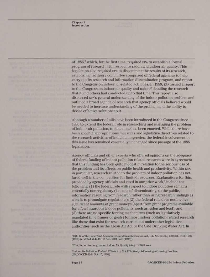   Chapter 1 Introduction    of 1986,” which, for the first time, required EPA to establish a formal program of research with respect to radon and indoor air quality. This legislation also required EPA to disseminate the results of its research, establish an advisory committee comprised of federal agencies to help carry out its research and information dissemination program, and report to the Congress on indoor air-related activities. In 1989, EPA issued a report to the Congress on indoor air quality and radon,’ detailing the research that it and others had conducted up to that time. This report also discussed EPA’s general understanding of the indoor pollution problem and outlined a broad agenda of research that agency officials believed would be needed to increase understanding of the problem and the ability to devise effective solutions to it. Although a number of bills have been introduced in the Congress since 1986 to extend the federal role in researching and managing the problem of indoor air pollution, to-date none has been enacted. While there have been specific appropriations measures and legislative directives related to the research activities of individual agencies, the federal involvement in this issue has remained essentially unchanged since passage of the 1986 legislation. Agency officials and other experts who offered opinions on the adequacy of federal funding of indoor pollution-related research were in agreement that this funding has been quite modest in relation to the seriousness of the problem and its effects on public health and productivity. Within EPA, in particular, research related to the problem of indoor pollution has not fared well in the competition for limited resources. Explanations for this, provided by agency officials and cited in our prior work,’ include the following: (1) the federal role with respect to indoor pollution remains essentially nonregulatory (i.e., one of disseminating, to the public, information resulting from research rather than using research findings as a basis to promulgate regulations); (2) the federal role does not involve significant amounts of grant moneys (apart from grant programs available for a few hazardous indoor pollutants, such as radon and lead); and (3) there are no specific forcing mechanisms (such as legislatively mandated time frames or goals) for most indoor pollution-related research like those that exist for research carried out under other legislative authorities, such as the Clean Air Act or the Safe Drinking Water Act. In  “Title IV of the Superfund Amendments and Reauthorization Act, P.L. No. 99-499, 100 Stat. 1613, 1758 (1986) (codified at 42 U.S.C. Sec. 7401 note (1995)). SEPA, Report to Congress on Indoor Air Quality (Aug. 1989) 3 Vols.  ‘Indoor Air Pollution: Federal Efforts Are Not Effectively Addressing a Growing Problem (GAO/RCED-92-8, Oct. 15, 1991).  