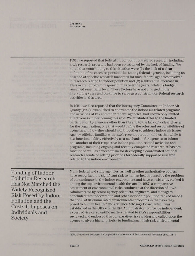  Chapter 1 Introduction   Funding of Indoor Pollution Research Has Not Matched the Widely Recognized Risk Posed by Indoor Pollution and the Costs It Imposes on Individuals and Society  1991, we reported that federal indoor pollution-related research, including EPA’s research program, had been constrained by the lack of funding. We noted that contributing to this situation were (1) the lack of a clear definition of research responsibilities among federal agencies, including an absence of specific research mandates for most federal agencies involved in research related to indoor pollution and (2) a substantial increase in EPA’s overall program responsibilities over the years, while its budget remained essentially level. These factors have not changed in the intervening years and continue to serve as a constraint on federal research activities in this area. In 1991, we also reported that the interagency Committee on Indoor Air Quality (CIAQ), established to coordinate the indoor air-related programs and activities of EPA and other federal agencies, had shown only limited effectiveness in performing this role. We attributed this to the limited participation by agencies other than EPA and to the lack of a clear charter for the organization, one that would define the roles and responsibilities of agencies and how they should work together to address indoor air issues. Agency officials familiar with c1AQ’s recent operation told us that while it has functioned fairly effectively as a mechanism for agencies to inform one another of their respective indoor pollution-related activities and programs, including ongoing and recently completed research, it has not functioned well as a mechanism for developing a coordinated national research agenda or setting priorities for federally supported research related to the indoor environment.  Many federal and state agencies, as well as other authoritative bodies, have recognized the significant risk to human health posed by the problem of contaminants in the indoor environment and have consistently ranked it among the top environmental health threats. In 1987, a comparative assessment of environmental risks conducted at the direction of EPA’s Administrator by senior agency scientists, engineers, and managers concluded that indoor radon and other indoor air pollution ranked among the top 5 of 31 enumerated environmental problems in the risks they posed to human health.® Epa’s Science Advisory Board, which was established in the Office of the EPA Administrator to provide independent, expert advice on scientific matters related to EPA’s responsibilities, reviewed and endorsed this comparative risk ranking and called upon the agency to give a higher priority to funding such high-risk environmental   5EPA, Unfinished Business: A Comparative Assessment of Environmental Problems (Feb. 1987). 