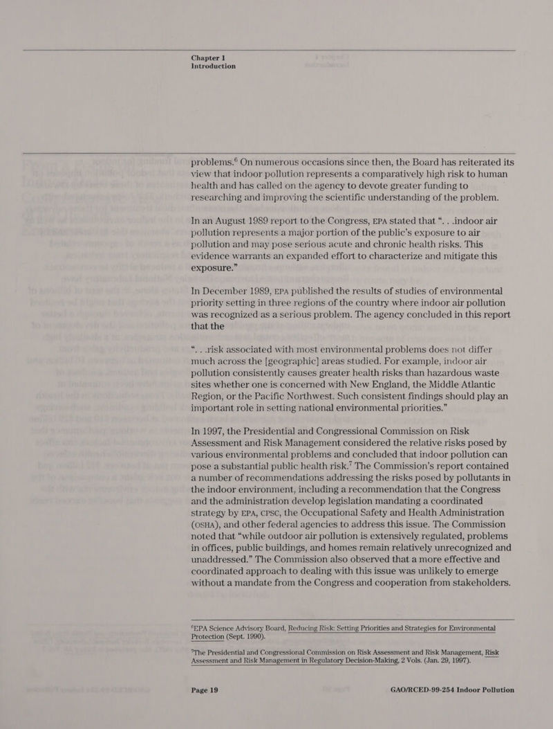  Chapter 1 Introduction  problems.® On numerous occasions since then, the Board has reiterated its view that indoor pollution represents a comparatively high risk to human health and has called on the agency to devote greater funding to researching and improving the scientific understanding of the problem. In an August 1989 report to the Congress, EPA stated that “. . indoor air pollution represents a major portion of the public’s exposure to air pollution and may pose serious acute and chronic health risks. This evidence warrants an expanded effort to characterize and mitigate this exposure.” In December 1989, EPA published the results of studies of environmental priority setting in three regions of the country where indoor air pollution was recognized as a Serious problem. The agency concluded in this report that the “.. risk associated with most environmental problems does not differ much across the [geographic] areas studied. For example, indoor air pollution consistently causes greater health risks than hazardous waste sites whether one is concerned with New England, the Middle Atlantic Region, or the Pacific Northwest. Such consistent findings should play an important role in setting national environmental priorities.” In 1997, the Presidential and Congressional Commission on Risk Assessment and Risk Management considered the relative risks posed by various environmental problems and concluded that indoor pollution can pose a substantial public health risk.’ The Commission’s report contained a number of recommendations addressing the risks posed by pollutants in the indoor environment, including a recommendation that the Congress and the administration develop legislation mandating a coordinated strategy by EPA, cPpsc, the Occupational Safety and Health Administration (OSHA), and other federal agencies to address this issue. The Commission noted that “while outdoor air pollution is extensively regulated, problems in offices, public buildings, and homes remain relatively unrecognized and unaddressed.” The Commission also observed that a more effective and coordinated approach to dealing with this issue was unlikely to emerge without a mandate from the Congress and cooperation from stakeholders.  “EPA Science Advisory Board, Reducing Risk: Setting Priorities and Strategies for Environmental Protection (Sept. 1990).   The Presidential and Congressional Commission on Risk Assessment and Risk Management, Risk Assessment and Risk Management in Regulatory Decision-Making, 2 Vols. (Jan. 29, 1997). 