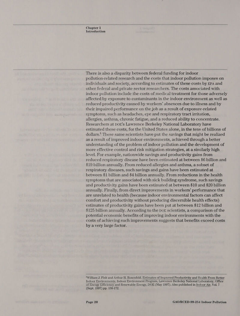  Chapter 1 Introduction  There is also a disparity between federal funding for indoor pollution-related research and the costs that indoor pollution imposes on individuals and society, according to estimates of these costs by EPA and other federal] and private sector researchers. The costs associated with indoor pollution include the costs of medical treatment for those adversely affected by exposure to contaminants in the indoor environment as well as reduced productivity caused by workers’ absences due to illness and by their impaired performance on the job as a result of exposure-related symptoms, such as headaches, eye and respiratory tract irritation, allergies, asthma, chronic fatigue, and a reduced ability to concentrate. Researchers at DOE’s Lawrence Berkeley National Laboratory have estimated these costs, for the United States alone, in the tens of billions of dollars.’ These same scientists have put the savings that might be realized as a result of improved indoor environments, achieved through a better understanding of the problem of indoor pollution and the development of more effective control and risk mitigation strategies, at a similarly high level. For example, nationwide savings and productivity gains from reduced respiratory disease have been estimated at between $6 billion and $19 billion annually. From reduced allergies and asthma, a subset of respiratory diseases, such savings and gains have been estimated at between $1 billion and $4 billion annually. From reductions in the health symptoms that are associated with sick building syndrome, such savings and productivity gains have been estimated at between $10 and $20 billion annually. Finally, from direct improvements in workers’ performance that are unrelated to health (because indoor environmental factors can affect comfort and productivity without producing discernible health effects) estimates of productivity gains have been put at between $12 billion and $125 billion annually. According to the DOE scientists, a comparison of the potential economic benefits of improving indoor environments with the costs of achieving such improvements suggests that benefits exceed costs by avery large factor.  SWilliam J. Fisk and Arthur H. Rosenfeld, Estimates of Improved Productivity and Health From Better Indoor Environments, Indoor Environment Program, Lawrence Berkeley National Laboratory, Office of Energy Efficiency and Renewable Energy, DOE (May 1997). Also published in Indoor Air, Vol. 7 (Sept. 1997) pp. 158-172.  