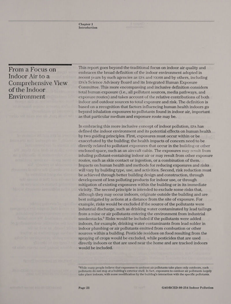   Chapter 1 Introduction   From a Focus on Indoor Air toa Comprehensive View of the Indoor Environment  This report goes beyond the traditional focus on indoor air quality and embraces the broad definition of the indoor environment adopted in recent years by such agencies as EPA and NIOSH and by others, including EPA’s Science Advisory Board and its Integrated Human Exposure Committee. This more encompassing and inclusive definition considers total human exposure (i.e., all pollutant sources, media pathways, and exposure routes) and takes account of the relative contributions of both indoor and outdoor sources to total exposure and risk. The definition is based on a recognition that factors influencing human health indoors go beyond inhalation exposures to pollutants found in indoor air, important as that particular medium and exposure route may be. In embracing this more inclusive concept of indoor pollution, EPA has defined the indoor environment and its potential effects on human health by two guiding principles. First, exposures must occur within or be exacerbated by the building; the health impacts of concern need to be directly related to pollutant exposures that occur in the building or other enclosed space, such as an aircraft cabin. The exposures may result from inhaling pollutant-containing indoor air or may result from other exposure routes, such as skin contact or ingestion, or a combination of them. Impacts on human health and methods for reducing exposures and risks will vary by building type, use, and activities. Second, risk reduction must be achieved through better building design and construction, through development of less polluting products for indoor use, or through mitigation of existing exposures within the building or in its immediate vicinity. The second principle is intended to exclude some risks that, although they may occur indoors, originate outside the building and are best mitigated by actions at a distance from the site of exposure. For example, risks would be excluded if the source of the pollutants were industrial discharge, such as drinking water contaminated by lead tailings from a mine or air pollutants entering the environment from industrial smokestacks.? Risks would be included if the pollutants were added indoors, for example, drinking water contaminants from lead solder in indoor plumbing or air pollutants emitted from combustion or other sources within a building. Pesticide residues on food resulting from the spraying of crops would be excluded, while pesticides that are used directly indoors or that are used near the home and are tracked indoors would be included.   While many people believe that exposures to ambient air pollutants take place only outdoors, such pollutants do not stop at a building’s exterior shell. In fact, exposures to outdoor air pollutants largely take place indoors, with some modification by the building’s interaction with the specific pollutants.