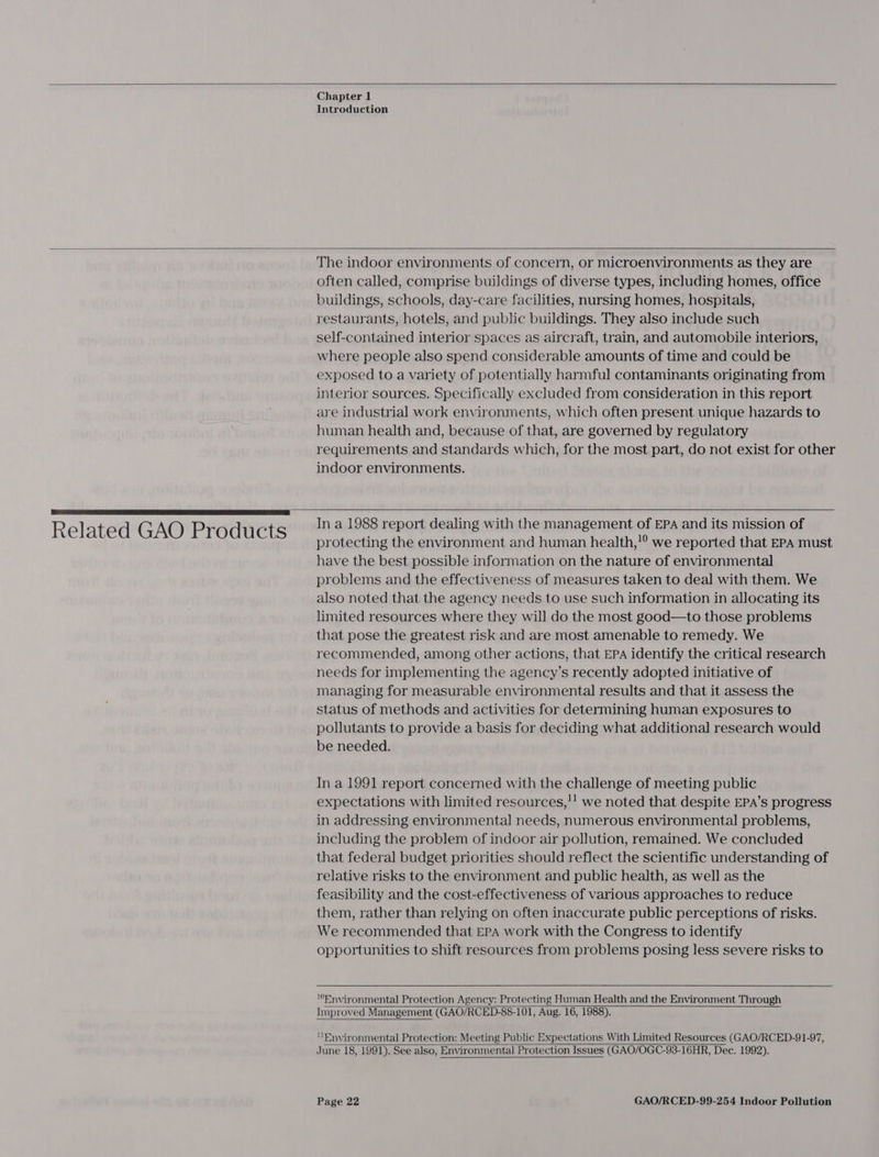   Chapter 1 Introduction   Related GAO Products The indoor environments of concern, or microenvironments as they are often called, comprise buildings of diverse types, including homes, office buildings, schools, day-care facilities, nursing homes, hospitals, restaurants, hotels, and public buildings. They also include such self-contained interior spaces as aircraft, train, and automobile interiors, where people also spend considerable amounts of time and could be exposed to a variety of potentially harmful contaminants originating from interior sources. Specifically excluded from consideration in this report are industrial work environments, which often present unique hazards to human health and, because of that, are governed by regulatory requirements and standards which, for the most part, do not exist for other indoor environments.   In a 1988 report dealing with the management of EPA and its mission of protecting the environment and human health,!° we reported that EPA must have the best possible information on the nature of environmental problems and the effectiveness of measures taken to deal with them. We also noted that the agency needs to use such information in allocating its limited resources where they will do the most good—to those problems that pose the greatest risk and are most amenable to remedy. We recommended, among other actions, that EPA identify the critical research needs for implementing the agency’s recently adopted initiative of managing for measurable environmental results and that it assess the status of methods and activities for determining human exposures to pollutants to provide a basis for deciding what additional research would be needed. In a 1991 report concerned with the challenge of meeting public expectations with limited resources,!! we noted that despite EPA’s progress in addressing environmental needs, numerous environmental problems, including the problem of indoor air pollution, remained. We concluded that federal budget priorities should reflect the scientific understanding of relative risks to the environment and public health, as well as the feasibility and the cost-effectiveness of various approaches to reduce them, rather than relying on often inaccurate public perceptions of risks. We recommended that EPA work with the Congress to identify opportunities to shift resources from problems posing less severe risks to  “Environmental Protection Agency: Protecting Human Health and the Environment Through Improved Management (GAO/RCED-88-101, Aug. 16, 1988).   Environmental Protection: Meeting Public Expectations With Limited Resources (GAO/RCED-91-97, June 18, 1991). See also, Environmental] Protection Issues (GAO/OGC-93-16HR, Dec. 1992).  