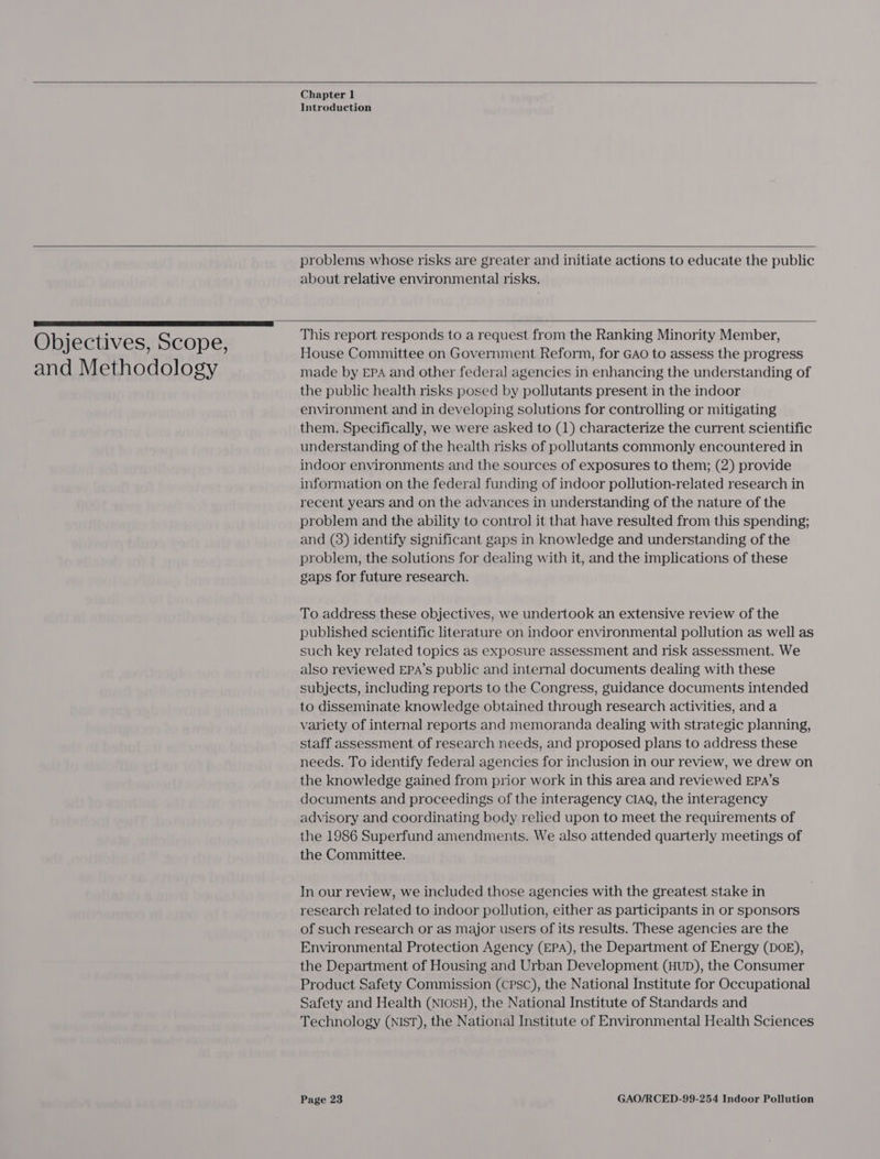   Chapter 1 Introduction   Objectives, Scope, and Methodology  problems whose risks are greater and initiate actions to educate the public about relative environmental risks.   This report responds to a request from the Ranking Minority Member, House Committee on Government Reform, for GAO to assess the progress made by EPA and other federal agencies in enhancing the understanding of the public health risks posed by pollutants present in the indoor environment and in developing solutions for controlling or mitigating them. Specifically, we were asked to (1) characterize the current scientific understanding of the health risks of pollutants commonly encountered in indoor environments and the sources of exposures to them; (2) provide information on the federal funding of indoor pollution-related research in recent years and on the advances in understanding of the nature of the problem and the ability to contro] it that have resulted from this spending; and (3) identify significant gaps in knowledge and understanding of the problem, the solutions for dealing with it, and the implications of these gaps for future research. To address these objectives, we undertook an extensive review of the published scientific literature on indoor environmental pollution as well as such key related topics as exposure assessment and risk assessment. We also reviewed EPaA’s public and internal documents dealing with these subjects, including reports to the Congress, guidance documents intended to disseminate knowledge obtained through research activities, and a variety of internal reports and memoranda dealing with strategic planning, staff assessment of research needs, and proposed plans to address these needs. To identify federal agencies for inclusion in our review, we drew on the knowledge gained from prior work in this area and reviewed EPA’s documents and proceedings of the interagency CIAQ, the interagency advisory and coordinating body relied upon to meet the requirements of the 1986 Superfund amendments. We also attended quarterly meetings of the Committee. In our review, we included those agencies with the greatest stake in research related to indoor pollution, either as participants in or sponsors of such research or as major users of its results. These agencies are the Environmental Protection Agency (EPA), the Department of Energy (DOE), the Department of Housing and Urban Development (HUD), the Consumer Product Safety Commission (cPsc), the National Institute for Occupational Safety and Health (NIosH), the National Institute of Standards and Technology (NIST), the National Institute of Environmental Health Sciences