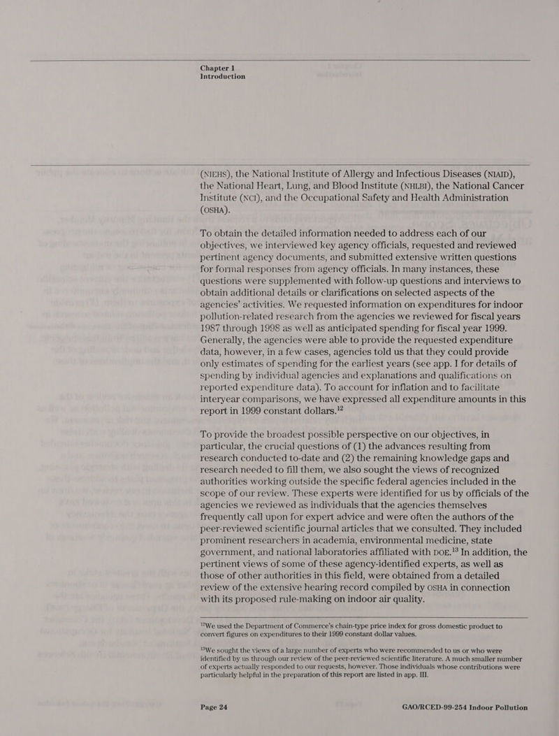  Chapter 1 Introduction  (NIEHS), the National Institute of Allergy and Infectious Diseases (NIAID), the Nationa] Heart, Lung, and Blood Institute (NHLBI), the National Cancer Institute (NcI), and the Occupational Safety and Health Administration (OSHA). To obtain the detailed information needed to address each of our objectives, we interviewed key agency officials, requested and reviewed pertinent agency documents, and submitted extensive written questions for formal responses from agency officials. In many instances, these questions were supplemented with follow-up questions and interviews to obtain additional details or clarifications on selected aspects of the agencies’ activities. We requested information on expenditures for indoor pollution-related research from the agencies we reviewed for fiscal years 1987 through 1998 as well as anticipated spending for fiscal year 1999. Generally, the agencies were able to provide the requested expenditure data, however, in a few cases, agencies told us that they could provide only estimates of spending for the earliest years (See app. I for details of spending by individual agencies and explanations and qualifications on reported expenditure data). To account for inflation and to facilitate interyear comparisons, we have aa ma all expenditure amounts in this report in 1999 constant dollars.” To provide the broadest possible perspective on our objectives, in particular, the crucial questions of (1) the advances resulting from research conducted to-date and (2) the remaining knowledge gaps and research needed to fill them, we also sought the views of recognized authorities working outside the specific federal agencies included in the scope of our review. These experts were identified for us by officials of the agencies we reviewed as individuals that the agencies themselves frequently call upon for expert advice and were often the authors of the peer-reviewed scientific journal articles that we consulted. They included prominent researchers in academia, environmental medicine, state government, and national laboratories affiliated with DoE.’ In addition, the pertinent views of some of these agency-identified experts, as well as those of other authorities in this field, were obtained from a detailed review of the extensive hearing record compiled by OSHA in connection with its proposed rule-making on indoor air quality.   We used the Department of Commerce's chain-type price index for gross domestic product to convert figures on expenditures to their 1999 constant dollar values. We sought the views of a large number of experts who were recommended to us or who were identified by us through our review of the peer-reviewed scientific literature. A much smaller number of experts actually responded to our requests, however. Those individuals whose contributions were particularly helpful in the preparation of this report are listed in app. III.