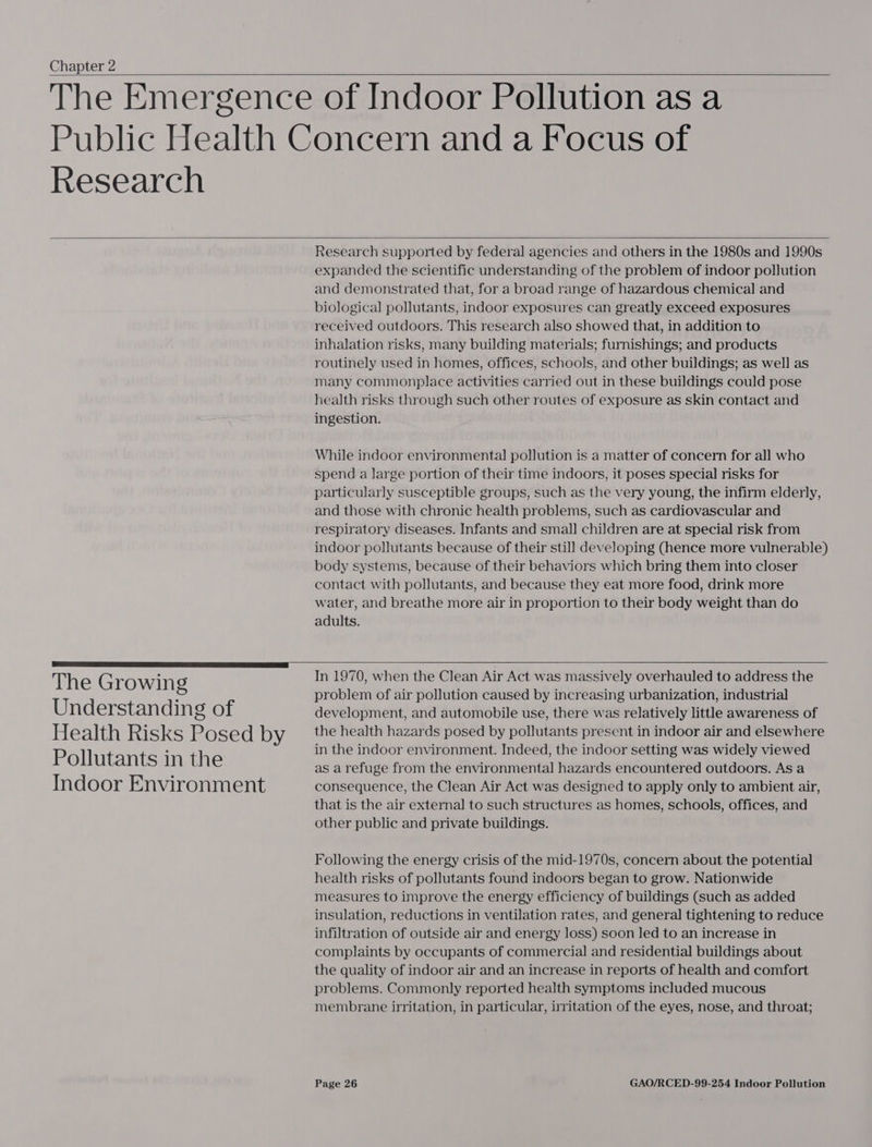 Chapter 2    Research   The Growing Understanding of Health Risks Posed by Pollutants in the Indoor Environment Research supported by federal agencies and others in the 1980s and 1990s expanded the scientific understanding of the problem of indoor pollution and demonstrated that, for a broad range of hazardous chemical and biological pollutants, indoor exposures can greatly exceed exposures received outdoors. This research also showed that, in addition to inhalation risks, many building materials; furnishings; and products routinely used in homes, offices, schools, and other buildings; as well as many commonplace activities carried out in these buildings could pose health risks through such other routes of exposure as skin contact and ingestion. While indoor environmental pollution is a matter of concern for all who spend a large portion of their time indoors, it poses special risks for particularly susceptible groups, such as the very young, the infirm elderly, and those with chronic health problems, such as cardiovascular and respiratory diseases. Infants and small children are at special risk from indoor pollutants because of their still developing (hence more vulnerable) body systems, because of their behaviors which bring them into closer contact with pollutants, and because they eat more food, drink more water, and breathe more air in proportion to their body weight than do adults.   In 1970, when the Clean Air Act was massively overhauled to address the problem of air pollution caused by increasing urbanization, industrial development, and automobile use, there was relatively little awareness of the health hazards posed by pollutants present in indoor air and elsewhere in the indoor environment. Indeed, the indoor setting was widely viewed as a refuge from the environmental hazards encountered outdoors. As a consequence, the Clean Air Act was designed to apply only to ambient air, that is the air external to such structures as homes, schools, offices, and other public and private buildings. Following the energy crisis of the mid-1970s, concern about the potential health risks of pollutants found indoors began to grow. Nationwide measures to improve the energy efficiency of buildings (such as added insulation, reductions in ventilation rates, and general tightening to reduce infiltration of outside air and energy loss) soon led to an increase in complaints by occupants of commercial and residential buildings about the quality of indoor air and an increase in reports of health and comfort problems. Commonly reported health symptoms included mucous membrane irritation, in particular, irritation of the eyes, nose, and throat;