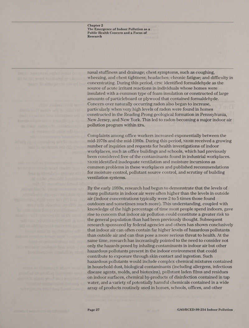     Chapter 2 The Emergence of Indoor Pollution as a Public Health Concern and a Focus of Research  nasal stuffiness and drainage; chest symptoms, such as coughing, wheezing, and chest tightness; headaches; chronic fatigue; and difficulty in concentrating. During this period, cpsc identified formaldehyde as the source of acute irritant reactions in individuals whose homes were insulated with a common type of foam insulation or constructed of large amounts of particleboard or plywood that contained formaldehyde. Concern over naturally occurring radon also began to increase, particularly when very high levels of radon were found in homes constructed in the Reading Prong geological formation in Pennsylvania, New Jersey, and New York. This led to radon becoming a major indoor air pollution program within EPA. Complaints among office workers increased exponentially between the mid-1970s and the mid-1980s. During this period, NIOSH received a growing number of inquiries and requests for health investigations of indoor workplaces, such as office buildings and schools, which had previously been considered free of the contaminants found in industrial workplaces. NIOSH identified inadequate ventilation and moisture incursions as common problems in these workplaces and published recommendations for moisture control, pollutant source control, and scrutiny of building ventilation systems. By the early 1980s, research had begun to demonstrate that the levels of many pollutants in indoor air were often higher than the levels in outside air (indoor concentrations typically were 2 to 5 times those found outdoors and sometimes much more). This understanding, coupled with knowledge of the high percentage of time most people spend indoors, gave rise to concern that indoor air pollution could constitute a greater risk to the general population than had been previously thought. Subsequent research sponsored by federal agencies and others has shown conclusively that indoor air can often contain far higher levels of hazardous pollutants than outside air and can thus pose a more serious threat to health. At the same time, research has increasingly pointed to the need to consider not only the hazards posed by inhaling contaminants in indoor air but other hazardous pollutants present in the indoor environment that could contribute to exposure through skin contact and ingestion. Such hazardous pollutants would include complex chemical mixtures contained in household dust, biological contaminants (including allergens, infectious disease agents, molds, and biotoxins), pollutant laden films and residues on indoor surfaces, chemical by-products of disinfection contained in tap water, and a variety of potentially harmful chemicals contained in a wide array of products routinely used in homes, schools, offices, and other