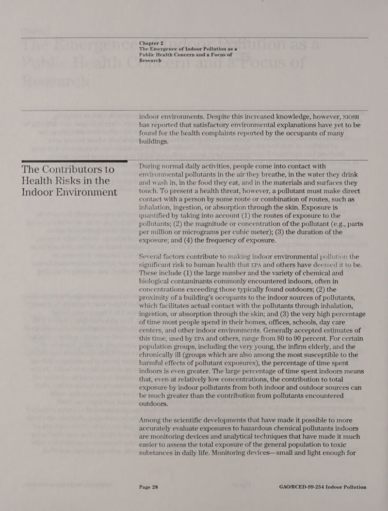  Chapter 2 The Emergence of Indoor Pollution as a Public Health Concern and a Focus of Research   The Contributors to Health Risks in the Indoor Environment indoor environments. Despite this increased knowledge, however, NIOSH has reported that satisfactory environmental explanations have yet to be found for the health complaints reported by the occupants of many buildings.    During normal daily activities, people come into contact with environmental pollutants in the air they breathe, in the water they drink and wash in, in the food they eat, and in the materials and surfaces they touch. To present a health threat, however, a pollutant must make direct contact with a person by some route or combination of routes, such as inhalation, ingestion, or absorption through the skin. Exposure is quantified by taking into account (1) the routes of exposure to the pollutants; (2) the magnitude or concentration of the pollutant (e.g., parts per million or micrograms per cubic meter); (3) the duration of the exposure; and (4) the frequency of exposure. Several factors contribute to making indoor environmental pollution the significant risk to human health that EPA and others have deemed it to be. These include (1) the large number and the variety of chemical and biological contaminants commonly encountered indoors, often in concentrations exceeding those typically found outdoors; (2) the proximity of a building’s occupants to the indoor sources of pollutants, which facilitates actual contact with the pollutants through inhalation, ingestion, or absorption through the skin; and (8) the very high percentage of time most people spend in their homes, offices, schools, day care centers, and other indoor environments. Generally accepted estimates of this time, used by EPA and others, range from 80 to 90 percent. For certain population groups, including the very young, the infirm elderly, and the chronically ill (groups which are also among the most susceptible to the harmful effects of pollutant exposures), the percentage of time spent indoors is even greater. The large percentage of time spent indoors means that, even at relatively low concentrations, the contribution to total exposure by indoor pollutants from both indoor and outdoor sources can be much greater than the contribution from pollutants encountered outdoors. Among the scientific developments that have made it possible to more accurately evaluate exposures to hazardous chemical pollutants indoors are monitoring devices and analytical techniques that have made it much easier to assess the total exposure of the general population to toxic substances in daily life. Monitoring devices—small and light enough for