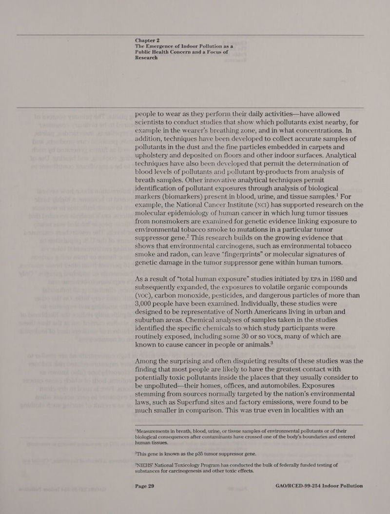  Chapter 2 The Emergence of Indoor Pollution as a Public Health Concern and a Focus of Research  people to wear as they perform their daily activities—have allowed scientists to conduct studies that show which pollutants exist nearby, for example in the wearer’s breathing zone, and in what concentrations. In addition, techniques have been developed to collect accurate samples of pollutants in the dust and the fine particles embedded in carpets and upholstery and deposited on floors and other indoor surfaces. Analytical techniques have also been developed that permit the determination of blood levels of pollutants and pollutant by-products from analysis of breath samples. Other innovative analytical techniques permit identification of pollutant exposures through analysis of biological markers (biomarkers) present in blood, urine, and tissue samples. For example, the National Cancer Institute (NcI) has supported research on the molecular epidemiology of human cancer in which lung tumor tissues from nonsmokers are examined for genetic evidence linking exposure to environmental tobacco smoke to mutations in a particular tumor suppressor gene.” This research builds on the growing evidence that shows that environmental carcinogens, such as environmental tobacco smoke and radon, can leave “fingerprints” or molecular signatures of genetic damage in the tumor suppressor gene within human tumors. As a result of “total human exposure” studies initiated by EPA in 1980 and subsequently expanded, the exposures to volatile organic compounds (voc), carbon monoxide, pesticides, and dangerous particles of more than 3,000 people have been examined. Individually, these studies were designed to be representative of North Americans living in urban and suburban areas. Chemical analyses of samples taken in the studies identified the specific chemicals to which study participants were routinely exposed, including some 30 or so vocs, many of which are known to cause cancer in people or animals.? Among the surprising and often disquieting results of these studies was the finding that most people are likely to have the greatest contact with potentially toxic pollutants inside the places that they usually consider to be unpolluted—their homes, offices, and automobiles. Exposures stemming from sources normally targeted by the nation’s environmental laws, such as Superfund sites and factory emissions, were found to be much smaller in comparison. This was true even in localities with an  ‘Measurements in breath, blood, urine, or tissue samples of environmental pollutants or of their biological consequences after contaminants have crossed one of the body’s boundaries and entered human tissues. °This gene is known as the p35 tumor suppressor gene. 3NIEHS’ National Toxicology Program has conducted the bulk of federally funded testing of substances for carcinogenesis and other toxic effects.