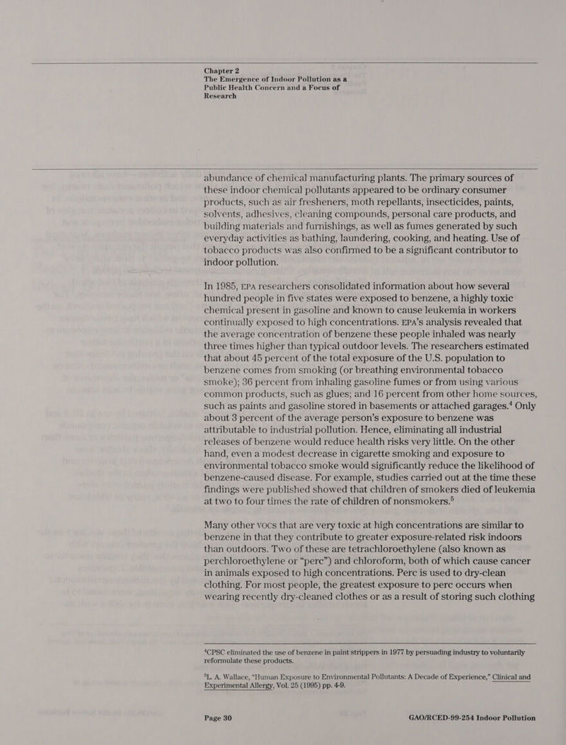  Chapter 2 The Emergence of Indoor Pollution as a Public Health Concern and a Focus of Research  abundance of chemical manufacturing plants. The primary sources of these indoor chemical pollutants appeared to be ordinary consumer products, such as air fresheners, moth repellants, insecticides, paints, solvents, adhesives, cleaning compounds, personal care products, and building materials and furnishings, as well as fumes generated by such everyday activities as bathing, laundering, cooking, and heating. Use of tobacco products was also confirmed to be a significant contributor to indoor pollution. In 1985, EPA researchers consolidated information about how several hundred people in five states were exposed to benzene, a highly toxic chemical present in gasoline and known to cause leukemia in workers continually exposed to high concentrations. EPA’s analysis revealed that the average concentration of benzene these people inhaled was nearly three times higher than typical outdoor levels. The researchers estimated that about 45 percent of the total exposure of the U.S. population to benzene comes from smoking (or breathing environmental tobacco smoke); 36 percent from inhaling gasoline fumes or from using various common products, such as glues; and 16 percent from other home sources, such as paints and gasoline stored in basements or attached garages.’ Only about 3 percent of the average person’s exposure to benzene was attributable to industrial pollution. Hence, eliminating all industrial releases of benzene would reduce health risks very little. On the other hand, even a modest decrease in cigarette smoking and exposure to environmental tobacco smoke would significantly reduce the likelihood of benzene-caused disease. For example, studies carried out at the time these findings were published showed that children of smokers died of leukemia at two to four times the rate of children of nonsmokers.® Many other vocs that are very toxic at high concentrations are similar to benzene in that they contribute to greater exposure-related risk indoors than outdoors. Two of these are tetrachloroethylene (also known as perchloroethylene or “pere”) and chloroform, both of which cause cancer in animals exposed to high concentrations. Perc is used to dry-clean clothing. For most people, the greatest exposure to perc occurs when wearing recently dry-cleaned clothes or as a result of storing such clothing 4CPSC eliminated the use of benzene in paint strippers in 1977 by persuading industry to voluntarily reformulate these products. 5L. A. Wallace, “Human Exposure to Environmental Pollutants: A Decade of Experience,” Clinical and Experimental Allergy, Vol. 25 (1995) pp. 4-9.