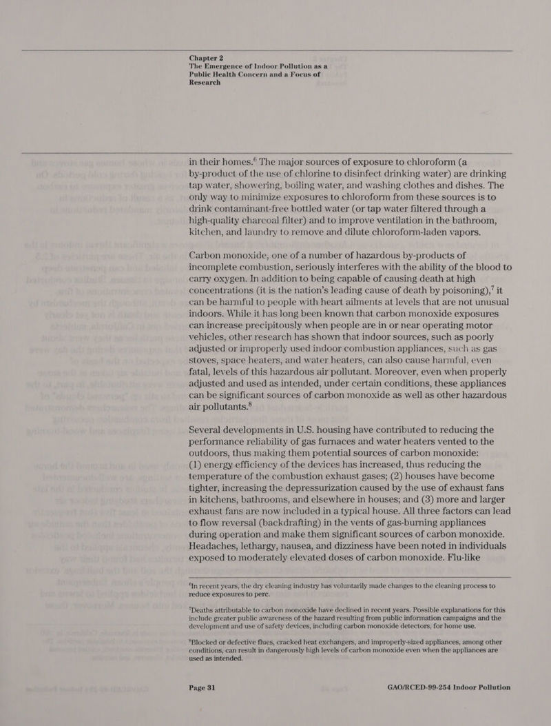     Chapter 2 The Emergence of Indoor Pollution as a Public Health Concern and a Focus of Research    in their homes.® The major sources of exposure to chloroform (a by-product of the use of chlorine to disinfect drinking water) are drinking tap water, showering, boiling water, and washing clothes and dishes. The only way to minimize exposures to chloroform from these sources is to drink contaminant-free bottled water (or tap water filtered through a high-quality charcoal filter) and to improve ventilation in the bathroom, kitchen, and laundry to remove and dilute chloroform-laden vapors. Carbon monoxide, one of a number of hazardous by-products of incomplete combustion, seriously interferes with the ability of the blood to carry oxygen. In addition to being capable of causing death at high concentrations (it is the nation’s leading cause of death by poisoning)’ it can be harmful to people with heart ailments at levels that are not unusual indoors. While it has long been known that carbon monoxide exposures can increase precipitously when people are in or near operating motor vehicles, other research has shown that indoor sources, such as poorly adjusted or improperly used indoor combustion appliances, such as gas stoves, space heaters, and water heaters, can also cause harmful, even fatal, levels of this hazardous air pollutant. Moreover, even when properly adjusted and used as intended, under certain conditions, these appliances can be significant sources of carbon monoxide as well as other hazardous air pollutants.® Several developments in U.S. housing have contributed to reducing the performance reliability of gas furnaces and water heaters vented to the outdoors, thus making them potential sources of carbon monoxide: (1) energy efficiency of the devices has increased, thus reducing the temperature of the combustion exhaust gases; (2) houses have become tighter, increasing the depressurization caused by the use of exhaust fans in kitchens, bathrooms, and elsewhere in houses; and (3) more and larger exhaust fans are now included in a typical house. All three factors can lead to flow reversal (backdrafting) in the vents of gas-burning appliances during operation and make them significant sources of carbon monoxide. Headaches, lethargy, nausea, and dizziness have been noted in individuals exposed to moderately elevated doses of carbon monoxide. Flu-like  In recent years, the dry cleaning industry has voluntarily made changes to the cleaning process to reduce exposures to perc. Deaths attributable to carbon monoxide have declined in recent years. Possible explanations for this include greater public awareness of the hazard resulting from public information campaigns and the development and use of safety devices, including carbon monoxide detectors, for home use. SBlocked or defective flues, cracked heat exchangers, and improperly-sized appliances, among other conditions, can result in dangerously high levels of carbon monoxide even when the appliances are used as intended.
