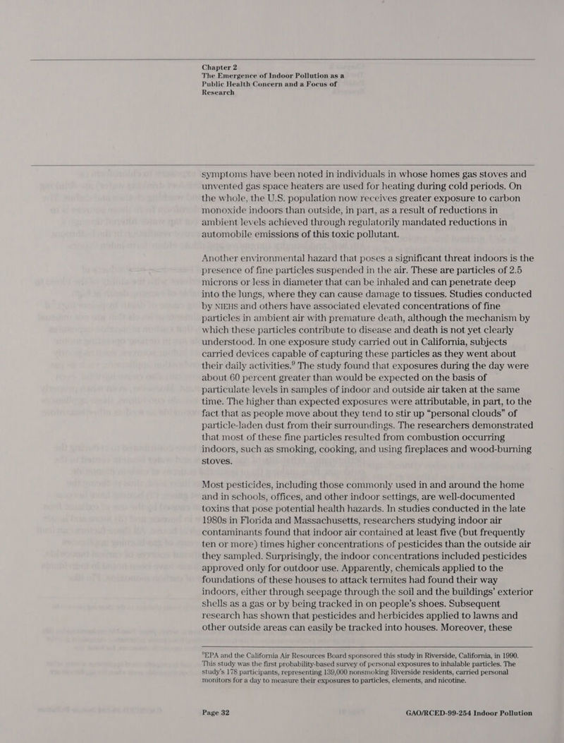  Chapter 2 The Emergence of Indoor Pollution as a Public Health Concern and a Focus of Research   symptoms have been noted in individuals in whose homes gas stoves and unvented gas space heaters are used for heating during cold periods. On the whole, the U.S. population now receives greater exposure to carbon monoxide indoors than outside, in part, as a result of reductions in ambient levels achieved through regulatorily mandated reductions in automobile emissions of this toxic pollutant. Another environmental hazard that poses a significant threat indoors is the presence of fine particles suspended in the air. These are particles of 2.5 microns or less in diameter that can be inhaled and can penetrate deep into the lungs, where they can cause damage to tissues. Studies conducted by NIEHS and others have associated elevated concentrations of fine particles in ambient air with premature death, although the mechanism by which these particles contribute to disease and death is not yet clearly understood. In one exposure study carried out in California, subjects carried devices capable of capturing these particles as they went about their daily activities.? The study found that exposures during the day were about 60 percent greater than would be expected on the basis of particulate levels in samples of indoor and outside air taken at the same time. The higher than expected exposures were attributable, in part, to the fact that as people move about they tend to stir up “personal clouds” of particle-laden dust from their surroundings. The researchers demonstrated that most of these fine particles resulted from combustion occurring indoors, such as smoking, cooking, and using fireplaces and wood-burning stoves. Most pesticides, including those commonly used in and around the home and in schools, offices, and other indoor settings, are well-documented toxins that pose potential health hazards. In studies conducted in the late 1980s in Florida and Massachusetts, researchers studying indoor air contaminants found that indoor air contained at least five (but frequently ten or more) times higher concentrations of pesticides than the outside air they sampled. Surprisingly, the indoor concentrations included pesticides approved only for outdoor use. Apparently, chemicals applied to the foundations of these houses to attack termites had found their way indoors, either through seepage through the soil and the buildings’ exterior shells as a gas or by being tracked in on people’s shoes. Subsequent research has shown that pesticides and herbicides applied to lawns and other outside areas can easily be tracked into houses. Moreover, these   *EPA and the California Air Resources Board sponsored this study in Riverside, California, in 1990. This study was the first probability-based survey of personal exposures to inhalable particles. The study’s 178 participants, representing 139,000 nonsmoking Riverside residents, carried personal monitors for a day to measure their exposures to particles, elements, and nicotine.