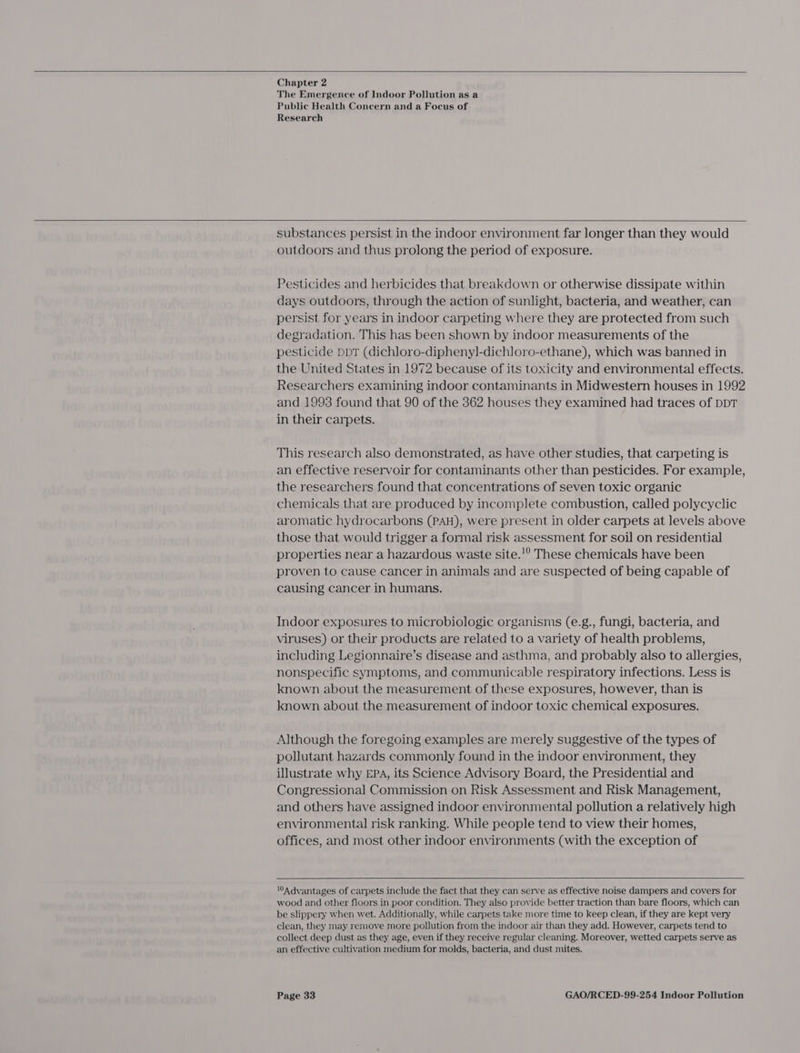    Chapter 2 The Emergence of Indoor Pollution as a Public Health Concern and a Focus of Research   substances persist in the indoor environment far longer than they would outdoors and thus prolong the period of exposure. Pesticides and herbicides that breakdown or otherwise dissipate within days outdoors, through the action of sunlight, bacteria, and weather, can persist for years in indoor carpeting where they are protected from such degradation. This has been shown by indoor measurements of the pesticide ppT (dichloro-diphenyl]-dichloro-ethane), which was banned in the United States in 1972 because of its toxicity and environmental effects. Researchers examining indoor contaminants in Midwestern houses in 1992 and 1993 found that 90 of the 362 houses they examined had traces of DDT in their carpets. This research also demonstrated, as have other studies, that carpeting is an effective reservoir for contaminants other than pesticides. For example, the researchers found that concentrations of seven toxic organic chemicals that are produced by incomplete combustion, called polycyclic aromatic hydrocarbons (PAH), were present in older carpets at levels above those that would trigger a formal risk assessment for soil on residential properties near a hazardous waste site.!° These chemicals have been proven to cause cancer in animals and are suspected of being capable of causing cancer in humans. Indoor exposures to microbiologic organisms (e.g., fungi, bacteria, and viruses) or their products are related to a variety of health problems, including Legionnaire’s disease and asthma, and probably also to allergies, nonspecific symptoms, and communicable respiratory infections. Less is known about the measurement of these exposures, however, than is known about the measurement of indoor toxic chemical exposures. Although the foregoing examples are merely suggestive of the types of pollutant hazards commonly found in the indoor environment, they illustrate why EPA, its Science Advisory Board, the Presidential and Congressional Commission on Risk Assessment and Risk Management, and others have assigned indoor environmental pollution a relatively high environmental risk ranking. While people tend to view their homes, offices, and most other indoor environments (with the exception of 0A dvantages of carpets include the fact that they can serve as effective noise dampers and covers for wood and other floors in poor condition. They also provide better traction than bare floors, which can be slippery when wet. Additionally, while carpets take more time to keep clean, if they are kept very clean, they may remove more pollution from the indoor air than they add. However, carpets tend to collect deep dust as they age, even if they receive regular cleaning. Moreover, wetted carpets serve as an effective cultivation medium for molds, bacteria, and dust mites.