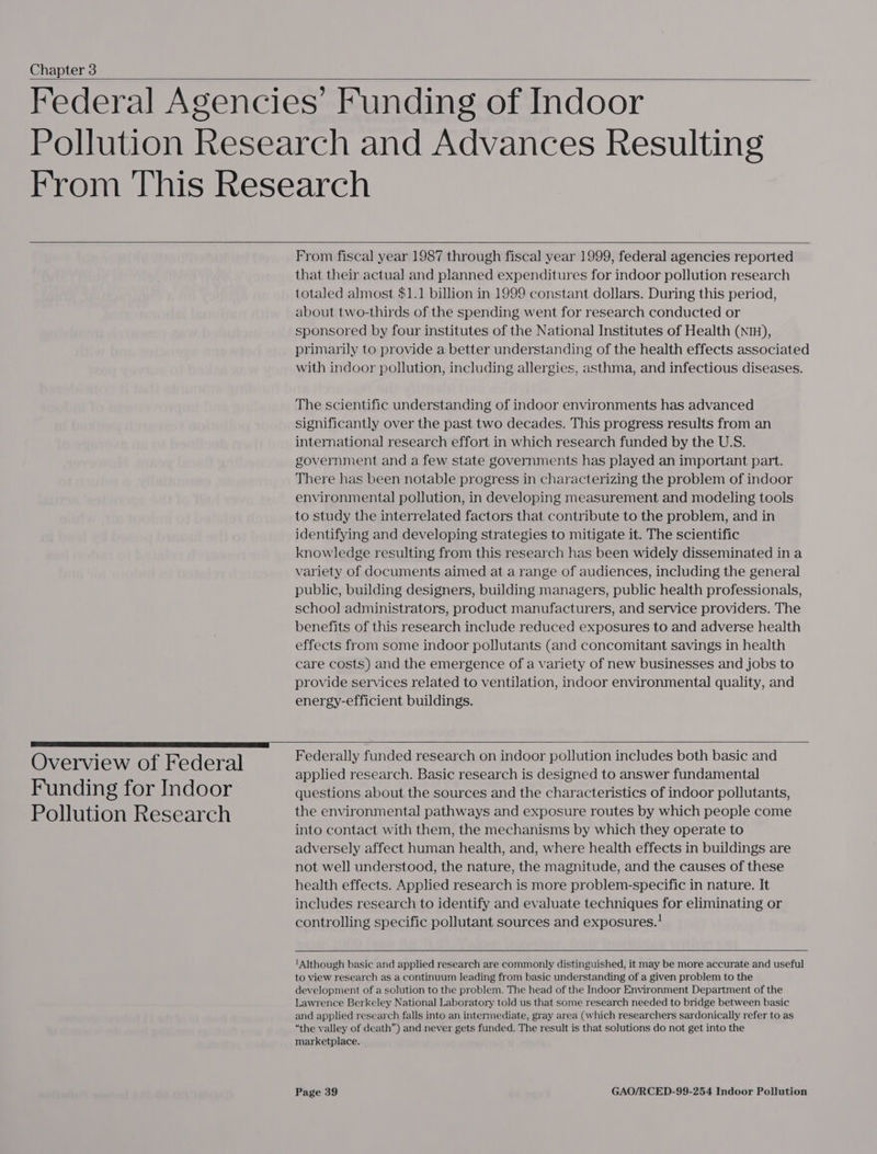 Chapter 3     Overview of Federal Funding for Indoor Pollution Research  From fiscal year 1987 through fiscal year 1999, federal agencies reported that their actual and planned expenditures for indoor pollution research totaled almost $1.1 billion in 1999 constant dollars. During this period, about two-thirds of the spending went for research conducted or sponsored by four institutes of the National Institutes of Health (nin), primarily to provide a better understanding of the health effects associated with indoor pollution, including allergies, asthma, and infectious diseases. The scientific understanding of indoor environments has advanced significantly over the past two decades. This progress results from an international research effort in which research funded by the U.S. government and a few state governments has played an important part. There has been notable progress in characterizing the problem of indoor environmental pollution, in developing measurement and modeling tools to study the interrelated factors that contribute to the problem, and in identifying and developing strategies to mitigate it. The scientific knowledge resulting from this research has been widely disseminated in a variety of documents aimed at a range of audiences, including the general public, building designers, building managers, public health professionals, school administrators, product manufacturers, and service providers. The benefits of this research include reduced exposures to and adverse health effects from some indoor pollutants (and concomitant savings in health care costs) and the emergence of a variety of new businesses and jobs to provide services related to ventilation, indoor environmental quality, and energy-efficient buildings.  Federally funded research on indoor pollution includes both basic and applied research. Basic research is designed to answer fundamental questions about the sources and the characteristics of indoor pollutants, the environmental pathways and exposure routes by which people come into contact with them, the mechanisms by which they operate to adversely affect human health, and, where health effects in buildings are not well understood, the nature, the magnitude, and the causes of these health effects. Applied research is more problem-specific in nature. It includes research to identify and evaluate techniques for eliminating or controlling specific pollutant sources and exposures.!   Although basic and applied research are commonly distinguished, it may be more accurate and useful to view research as a continuum leading from basic understanding of a given problem to the development of a solution to the problem. The head of the Indoor Environment Department of the Lawrence Berkeley National Laboratory told us that some research needed to bridge between basic and applied research falls into an intermediate, gray area (which researchers sardonically refer to as “the valley of death”) and never gets funded. The result is that solutions do not get into the marketplace.