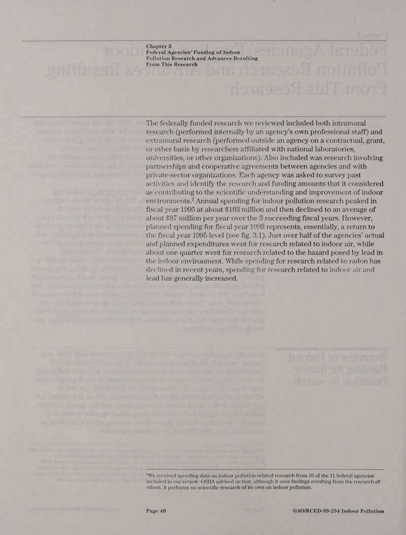   Chapter 3 Federal Agencies’ Funding of Indoor Pollution Research and Advances Resulting From This Research  The federally funded research we reviewed included both intramural research (performed internally by an agency’s own professional staff) and extramural research (performed outside an agency on a contractual, grant, or other basis by researchers affiliated with national laboratories, universities, or other organizations). Also included was research involving partnerships and cooperative agreements between agencies and with private-sector organizations. Each agency was asked to survey past activities and identify the research and funding amounts that it considered as contributing to the scientific understanding and improvement of indoor environments.” Annual spending for indoor pollution research peaked in fiscal year 1995 at about $103 million and then declined to an average of about $87 million per year over the 3 succeeding fiscal years. However, planned spending for fiscal year 1999 represents, essentially, a return to the fiscal year 1995 level (see fig. 3.1). Just over half of the agencies’ actual and planned expenditures went for research related to indoor air, while about one quarter went for research related to the hazard posed by lead in the indoor environment. While spending for research related to radon has declined in recent years, spending for research related to indoor air and lead has generally increased.   “We received spending data on indoor pollution-related research from 10 of the 11 federal agencies included in our review. OSHA advised us that, although it uses findings resulting from the research of others, it performs no scientific research of its own on indoor pollution.