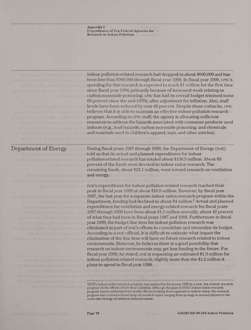 Appendix I Expenditures of Ten Federal Agencies for Research on Indoor Pollution  indoor pollution-related research had dropped to about $600,000 and has been less than $900,000 through fiscal year 1998. In fiscal year 1999, cPpsc’s spending for this research is expected to reach $1 million for the first time since fiscal year 1994, primarily because of increased work relating to carbon monoxide poisoning. cpsc has had its overall budget trimmed some 60 percent since the mid-1970s, after adjustment for inflation. Also, staff levels have been reduced by over 40 percent. Despite these cutbacks, CPSC believes that it is able to maintain an effective indoor pollution research program. According to cpsc staff, the agency is allocating sufficient resources to address the hazards associated with consumer products used indoors (e.g., lead hazards; carbon monoxide poisoning; and chemicals and materials used in children’s apparel, toys, and other articles).  Department of Energy  During fiscal years 1987 through 1999, the Department of Energy (DOE) told us that its actual and planned expenditures for indoor pollution-related research has totaled about $136.5 million. About 83 percent of the funds were devoted to indoor radon research. The remaining funds, about $23.1 million, went toward research on ventilation and energy. DOE’s expenditures for indoor pollution-related research reached their peak in fiscal year 1989 at about $18.9 million. However, by fiscal year 1997, the last year for a separate indoor radon research program within the Department, funding had declined to about $4 million.? Actual and planned expenditures for ventilation and energy-related research for fiscal years 1997 through 1999 have been about $1.1 million annually, about 42 percent of what they had been in fiscal years 1987 and 1988. Furthermore in fiscal year 1999, the budget line item for indoor pollution research was eliminated as part of DOE’s efforts to consolidate and streamline its budget. According to a DOE official, it is difficult to estimate what impact the elimination of the line item will have on future research related to indoor environments. However, he believes there is a good possibility that research on indoor environments may get less funding in the future. For fiscal year 2000, he stated, DOE is requesting an estimated $1.3 million for indoor pollution-related research, slightly more than the $1.2 million it plans to spend in fiscal year 1999. °DOE’s indoor radon research program was replaced in fiscal year 1998 by a new, but related, research program on the effects of low-dose radiation. Although the goal of DOE’s indoor radon research program was to understand the health effects resulting from exposure to indoor radon, the research program has covered a broad array of research topics ranging from geology to aerosol physics to the molecular biology of radiation-induced cancer.